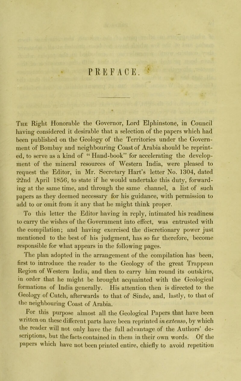 PREFACE. ■ The Right Honorable the Governor, Lord Elphinstone, in Council having considered it desirable that a selection of the papers which had been published on the Geology of the Territories under the Govern- ment of Bombay and neighbouring Coast of Arabia should be reprint- ed, to serve as a kind of “ Hand-book” for accelerating the develop- ment of the mineral resources of Western India, were pleased to request the Editor, in Mr. Secretary Hart’s letter No. 1304, dated 22nd April 1856, to state if he would undertake this duty, forward- ing at the same time, and through the same channel, a list of such papers as they deemed necessary for his guidance, with permission to add to or omit from it any that he might think proper. To this letter the Editor having in reply, intimated his readiness to carry the wishes of the Government into effect, was entrusted with the compilation; and having exercised the discretionary power just mentioned to the best of his judgment, has so far therefore, become responsible for what appears in the following pages. The plan adopted in the arrangement of the compilation has been, first to introduce the reader to the Geology of the great Trappean Region of Western India, and then to carry him round its outskirts, in order that he might be brought acquainted with the Geological formations of India generally. His attention then is directed to the Geology of Cutch, afterwards to that of Sinde, and, lastly, to that of the neighbouring Coast of Arabia. For this purpose almost all the Geological Papers that have been written on these different parts have been reprinted in extenso, by which the reader will not only have the full advantage of the Authors’ de- scriptions, but the facts contained in them in their own words. Of the papers which have not been printed entire, chiefly to avoid repetition