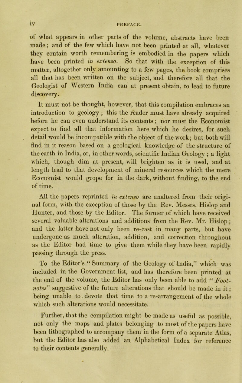 of what appears in other parts of the volume, abstracts have been made; and of the few which have not been printed at all, whatever they contain worth remembering is embodied in the papers which have been printed in extenso. So that with the exception of this matter, altogether only amounting to a few pages, the book comprises all that has been written on the subject, and therefore all that the Geologist of Western India can at present obtain, to lead to future discovery. It must not be thought, however, that this compilation embraces an introduction to geology ; this the reader must have already acquired before he can even understand its contents ; nor must the Economist expect to find all that information here which he desires, for such detail would be incompatible with the object of the work; but both will find in it reason based on a geological knowledge of the structure of the earth in India, or, in other words, scientific Indian Geology ; a light which, though dim at present, will brighten as it is used, and at length lead to that development of mineral resources which the mere Economist would grope for in the dark, without finding, to the end of time. All the papers reprinted in extenso are unaltered from their origi- nal form, with the exception of those by the Rev. Messrs. Hislop and Hunter, and those by the Editor. The former of which have received several valuable alterations and additions from the Rev. Mr. Hislop; and the latter have not only been re-cast in many parts, but have undergone as much alteration, addition, and correction throughout as the Editor had time to give them while they have been rapidly passing through the press. To the Editor’s “ Summary of the Geology of India,” which was included in the Government list, and has therefore been printed at the end of the volume, the Editor has only been able to add “ Foot- notes” suggestive of the future alterations that should be made in it; being unable to devote that time to a re-arrangement of the whole which such alterations would necessitate. Further, that the compilation might be made as useful as possible, not only the maps and plates belonging to most of the papers have been lithographed to accompany them in the form of a separate Atlas, but the Editor has also added an Alphabetical Index for reference to their contents generally.