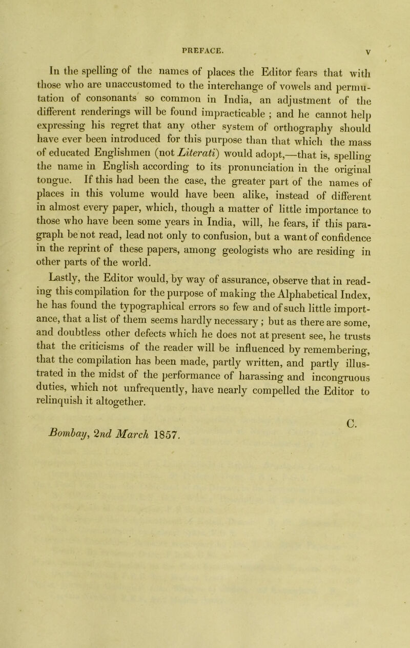 In the spelling of the names of places the Editor fears that with those who are unaccustomed to the interchange of vowels and permu- tation of consonants so common in India, an adjustment of the different renderings will be found impracticable ; and he cannot help expressing his regret that any other system of orthography should have ever been introduced for this purpose than that which the mass of educated Englishmen (not Literati) would adopt,—that is, spelling the name in English according to its pronunciation in the original tongue. If this had been the case, the greater part of the names of places in this volume would have been alike, instead of different in almost every paper, which, though a matter of little importance to those who have been some years in India, will, he fears, if this para- graph be not read, lead not only to confusion, but a want of confidence in the reprint of these papers, among geologists who are residing in other parts of the world. Lastly, the Editor would, by way of assurance, observe that in read- ing this compilation for the purpose of making the Alphabetical Index, he has found the typographical errors so few and of such little import- ance, that a list of them seems hardly necessary; but as there are some, and doubtless other defects which he does not at present see, he trusts that the criticisms of the reader will be influenced by remembering, that the compilation has been made, partly written, and partly illus- trated m the midst of the performance of harassing and incongruous duties, which not unfrequently, have nearly compelled the Editor to relinquish it altogether. Bombay, 2nd March 1857. C.