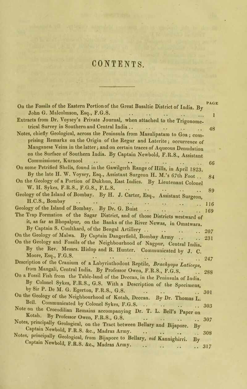 CONTENTS. On the Fossils of the Eastern Portion of the Great Basaltic District of India. By John G. Malcolmson, Esq., F.G.S. Extracts from Dr. Voysey’s Private Journal, when attached to the Trigonome- trical Survey in Southern and Central India Notes, chiefly Geological, across the Peninsula from Masulipatam to Goa ; com- prising Remarks on the Origin of the Regur and Laterite ; occurrence of Manganese Veins in the latter; and on certain traces of Aqueous Denudation on the Surface of Southern India. By Captain Newbold, F.R.S., Assistant Commissioner, Kurnool On some Petrified Shells, found in the Gawilgerh Range of Hills, in April 1823 By the late H. W. Voysey, Esq., Assistant Surgeon H. M.’s 67th Foot On the Geology of a Portion of Dulchun, East Indies. By Lieutenant Colonel W. H. Sykes, F.R.S., F.G.S., F.L.S Geology of the Island of Bombay. By H. J. Carter, Esq., Assistant Surgeon H.C.S., Bombay Geology of the Island of Bombay. By Dr. G. Buist The Trap Formation of the Sagar District, and of those Districts westward of it, as far as Bhopalpur, on the Banks of the River Newas, in Omatwara. By Captain S. Coulthard, of the Bengal Artillery . . On the Geology of Malwa. By Captain Dangerfield, Bombay Army On the Geology and Fossils of the Neighbourhood of Nagpur, Central India. By the Rev. Messrs. Hislop and R. Hunter. Communicated by J. C. Moore, Esq., F.G.S. Description of the Cranium of a Labyrinthodont Reptile, Brachyops Laticeps, from Mangali, Central India. By Professor Owen, F.R.S., F.G.S. On a Fossil Fish from the Table-land of the Deccan, in the Peninsula of India. By Colonel Sykes, F.R.S., G.S. With a Description of the Specimens by Sir P. De M. G. Egerton, F.R.S., G.S. ’ On the Geology of the Neighbourhood of Kotah, Deccan. By Dr. Thomas L. Bell. Communicated by Colonel Sykes, F.G.S. .. Note on the Crocodilian Remains accompanying Dr. T. L. Bell’s Paper on Kotah. By Professor Owen, F.R.S., G.S. Notes, principally Geological, on the Tract between Bellary and Biiapore Bv Captain Newbold, F.R.S. &c., Madras Army. .. .. 7 Notes^ puncipally Geological, from Bijapore to Bellary, vid Kannighirri. By Captain Newbold, F.R.S. &c, Madras Army. .. PAGE 48 66 84 89 116 169 207 23 i 247 288 301 303 307 308 317