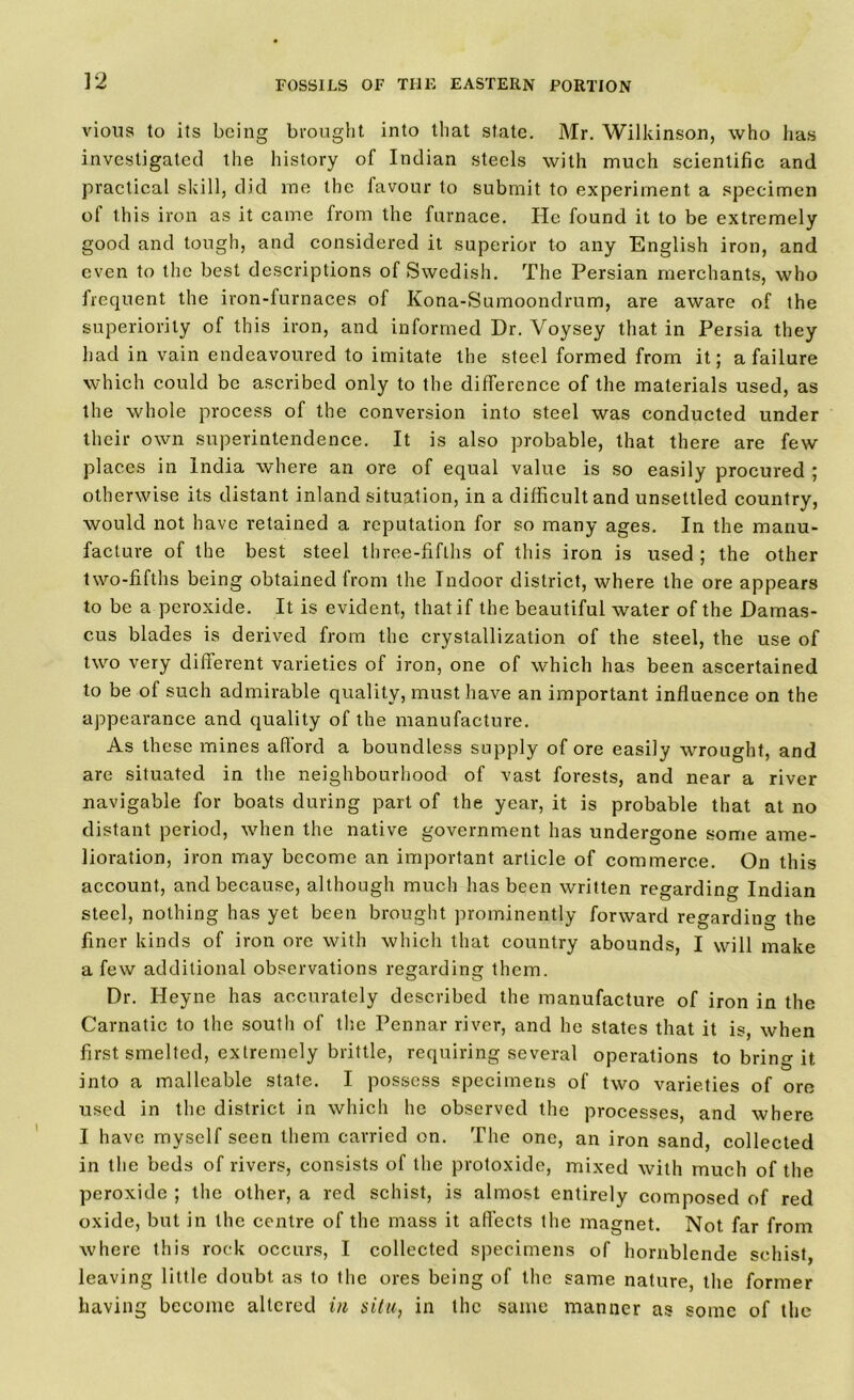 vious to its being brought into that state. Mr. Wilkinson, who has investigated the history of Indian steels with much scientific and practical skill, did me the favour to submit to experiment a specimen of this iron as it came from the furnace. He found it to be extremely good and tough, and considered it superior to any English iron, and even to the best descriptions of Swedish. The Persian merchants, who frequent the iron-furnaces of Kona-Sumoondrum, are aware of the superiority of this iron, and informed Dr. Voysey that in Persia they had in vain endeavoured to imitate the steel formed from it; a failure which could be ascribed only to the difference of the materials used, as the whole process of the conversion into steel was conducted under their own superintendence. It is also probable, that there are few places in India where an ore of equal value is so easily procured ; otherwise its distant inland situation, in a difficult and unsettled country, would not have retained a reputation for so many ages. In the manu- facture of the best steel three-fifths of this iron is used ; the other two-fifths being obtained from the Indoor district, where the ore appears to be a peroxide. It is evident, that if the beautiful water of the Damas- cus blades is derived from the crystallization of the steel, the use of two very different varieties of iron, one of which has been ascertained to be of such admirable quality, must have an important influence on the appearance and quality of the manufacture. As these mines afford a boundless supply of ore easily wrought, and are situated in the neighbourhood of vast forests, and near a river navigable for boats during part of the year, it is probable that at no distant period, when the native government has undergone some ame- lioration, iron may become an important article of commerce. On this account, and because, although much has been written regarding Indian steel, nothing has yet been brought prominently forward regarding the finer kinds of iron ore with which that country abounds, I will make a few additional observations regarding them. Dr. Heyne has accurately described the manufacture of iron in the Carnatic to the south of the Pennar river, and he states that it is, when first smelted, extremely brittle, requiring several operations to bring it into a malleable state. I possess specimens of two varieties of ore used in the district in which he observed the processes, and where I have myself seen them carried on. The one, an iron sand, collected in the beds of rivers, consists of the protoxide, mixed with much of the peroxide ; the other, a red schist, is almost entirely composed of red oxide, but in the centre of the mass it affects the magnet. Not far from where this rock occurs, I collected specimens of hornblende schist, leaving little doubt as to the ores being of the same nature, the former having become altered in situ, in the same manner as some of the
