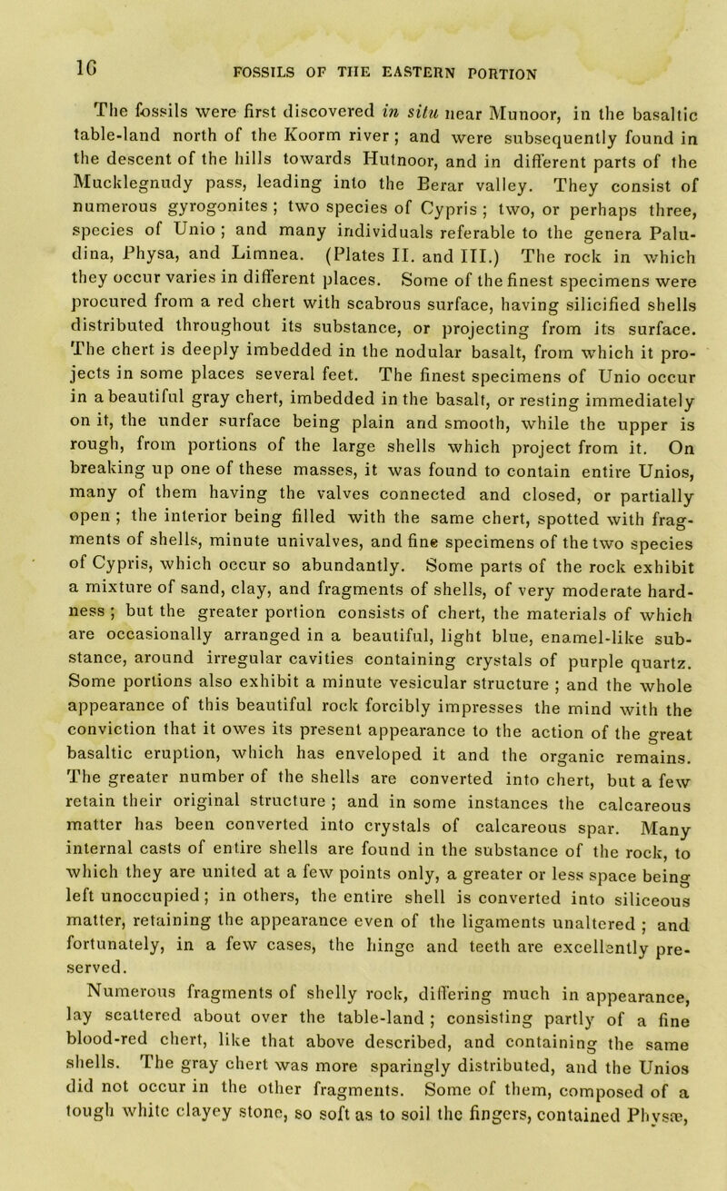 1G The fossils were first discovered in situ near Munoor, in the basaltic table-land north of the Koorm river; and were subsequently found in the descent of the hills towards Hutnoor, and in different parts of the Mucklegnudy pass, leading into the Berar valley. They consist of numerous gyrogonites ; two species of Cypris ; two, or perhaps three, species of Unio ; and many individuals referable to the genera Palu- dina, Physa, and Limnea. (Plates II. and III.) The rock in which they occur varies in different places. Some of the finest specimens were procured from a red chert with scabrous surface, having silicified shells distributed throughout its substance, or projecting from its surface. The chert is deeply imbedded in the nodular basalt, from which it pro- jects in some places several feet. The finest specimens of Unio occur in a beautiful gray chert, imbedded in the basalt, or resting immediately on it, the under surface being plain and smooth, while the upper is rough, from portions of the large shells which project from it. On breaking up one of these masses, it was found to contain entire Unios, many of them having the valves connected and closed, or partially open ; the interior being filled with the same chert, spotted with frag- ments of shells, minute univalves, and fine specimens of the two species of Cypris, which occur so abundantly. Some parts of the rock exhibit a mixture of sand, clay, and fragments of shells, of very moderate hard- ness ; but the greater portion consists of chert, the materials of which are occasionally arranged in a beautiful, light blue, enamel-like sub- stance, around irregular cavities containing crystals of purple quartz. Some portions also exhibit a minute vesicular structure ; and the whole appearance of this beautiful rock forcibly impresses the mind with the conviction that it owes its present appearance to the action of the oreat basaltic eruption, which has enveloped it and the organic remains. The greater number of the shells are converted into chert, but a few retain their original structure ; and in some instances the calcareous matter has been converted into crystals of calcareous spar. Many internal casts of entire shells are found in the substance of the rock, to which they are united at a few points only, a greater or less space being left unoccupied; in others, the entire shell is converted into siliceous matter, retaining the appearance even of the ligaments unaltered ; and fortunately, in a few cases, the hinge and teeth are excellently pre- served. Numerous fragments of shelly rock, differing much in appearance, lay scattered about over the table-land ; consisting partly of a fine blood-red chert, like that above described, and containing the same shells. The gray chert was more sparingly distributed, and the Unios did not occur in the other fragments. Some of them, composed of a tough white clayey stone, so soft as to soil the fingers, contained Physse,