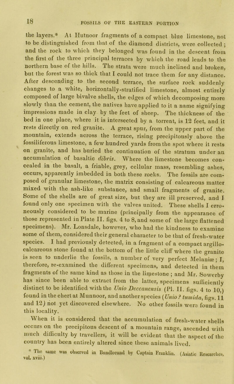 the layers.:X: At Hutnoor fragments of a compact blue limestone, not to be distinguished from that of the diamond districts, were collected ; and the rock to which they belonged was found in the descent from the first of the three principal terraces by which the road leads to the northern base of the hills. The strata were much inclined and broken, but the forest was so thick that I could not trace them for any distance. After descending to the second terrace, the surface rock suddenly changes to a white, norizontally-stratified limestone, almost entirely composed of large bivalve shells, the edges of which decomposing more slowly than the cement, the natives have applied to it a name signifying impressions made in clay by the feet of sheep. The thickness of the bed in one place, where it is intersected by a torrent, is 12 feet, and it rests directly on red granite. A great spur, from the upper part of the mountain, extends across the terrace, rising precipitously above the fossiliferous limestone, a few hundred yards from the spot where it rests on granite, and has buried the continuation of the stratum under an accumulation of basaltic debris. Where the limestone becomes con- cealed in the basalt, a friable, grey, cellular mass, resembling ashes, occurs, apparently imbedded in both these rocks. The fossils are com- posed of granular limestone, the matrix consisting of calcareous matter mixed with the ash-like substance, and small fragments of granite. Some of the shells are of great size, but they are ill preserved, and I found only one specimen with the valves united. These shells I erro- neously considered to be marine (principally from the appearance of those represented in Plate II. figs. 4 to 8, and some of the large flattened specimens). Mr. Lonsdale, however, who had the kindness to examine some of them, considered their general character to be that of fresh-water species. I had previously detected, in a fragment of a compact argillo- calcareous stone found at the bottom of the little cliff where the granite is seen to underlie the fossils, a number of very perfect Melanise * I therefore, re-examined the different specimens, and detected in them fragments of the same kind as those in the limestone ; and Mr. Sowerby has since been able to extract from the latter, specimens sufficiently distinct to be identified with the Unio Deccanensis (PI. II. figs. 4 to 10,) found in the chert at Munnoor, and another species (Unio ? twnida, fi°-s. 11 and 12) not yet discovered elsewhere. No other fossils were found in this locality. When it is considered that the accumulation of fresh-water shells occurs on the precipitous descent of a mountain range, ascended with much difficulty by travellers, it will be evident that the aspect of the country has been entirely altered since these animals lived. ■■ The same was observed in Bundlecund by Captain Franklin. (Asiatic Researches, vol, xviii.)