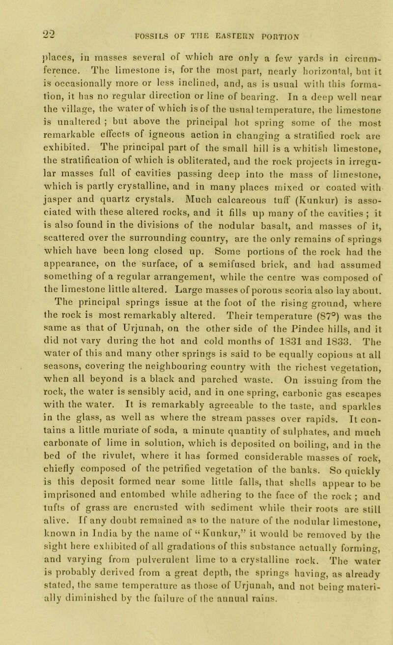 places, in masses several of which are only a few yards in circum- ference. The limestone is, for the most part, nearly horizontal, but it is occasionally more or less inclined, and, as is usual with this forma- tion, it has no regular direction or line of bearing. In a deep well near the village, the water of which isof the usual temperature, the limestone is unaltered ; but above the principal hot spring some of the most remarkable effects of igneous action in changing a stratified rock arc exhibited. The principal part of the small hill is a whitish limestone, the stratification of which is obliterated, and the rock projects in irregu- lar masses full of cavities passing deep into the mass of limestone, which is partly crystalline, and in many places mixed or coated with jasper and quartz crystals. Much calcareous tuff (Kunkur) is asso- ciated with these altered rocks, and it fills up many of the cavities ; it is also found in the divisions of the nodular basalt, and masses of it, scattered over the surrounding country, are the only remains of springs which have been long closed up. Some portions of the rock had the appearance, on the surface, of a semifused brick, and had assumed something of a regular arrangement, while the centre was composed of the limestone little altered. Large masses of porous scoria also lay about. The principal springs issue at the foot of the rising ground, where the rock is most remarkably altered. Their temperature (87°) was the same as that of Urjunah, on the other side of the Pindee hills, and it did not vary during the hot and cold months of 1831 and 1833. The water of this and many other springs is said to be equally copious at all seasons, covering the neighbouring country with the richest vegetation, when all beyond is a black and parched waste. On issuing from the rock, the water is sensibly acid, and in one spring, carbonic gas escapes with the water. It is remarkably agreeable to the taste, and sparkles in the glass, as well as where the stream passes over rapids. It con- tains a little muriate of soda, a minute quantity of sulphates, and much carbonate of lime in solution, which is deposited on boiling, and in the bed of the rivulet, where it has formed considerable masses of rock, chiefly composed of the petrified vegetation of the banks. So quickly is this deposit formed near some little falls, that shells appear to be imprisoned and entombed while adhering to the face of the rock ; and tufts of grass are encrusted with sediment while their roots are still alive. If any doubt remained as to the nature of the nodular limestone known in India by the name of “ Kunkur,” it would be removed by the sight here exhibited of all gradations of this substance actually forming, and varying from pulverulent lime to a crystalline rock. The water is probably derived from a great depth, the springs having, as already stated, the same temperature as those of Urjunah, and not being materi- ally diminished by the failure of the annual rains.