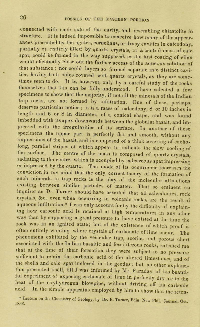 FOSSILS OF THE EASTERN PORTION connected with each side of the cavity, and resembling chiastolite in structure. It is indeed impossible to conceive how many of the appear- ances presented by the agates, cornelians, or drusy cavities in calcedony, partially or entirely filled by quartz crystals, or a central mass of calc spar, could be formed in the way supposed, as the first coating of silex would effectually close out the further access of the aqueous solution of that substance ; nor could layers so formed separate into distinct cavi- ties, having both sides covered with quartz crystals, as they are some- times seen to do. It is, however, only by a careful study of the rocks themselves that this can be fully understood. I have selected a few specimens to show that the majority, if not all the minerals of the Indian trap rocks, aie not formed by infiltration. One of these, perhaps, deserves particular notice; it is a mass of calcedony, 8 or 10 inches in length and 6 or 8 in diameter, of a conical shape, and was found imbedded with its apex downwards between the globular basalt, and im- pressed with the irregularities of its surface. In another of these specimens the upper part is perfectly flat and smooth, without any impiessions of the basalt, and is composed of a thick covering of cacho- long, parallel stripes of which appear to indicate the slow cooling of the surface. The centre of the mass is composed of quartz crystals, ladiating to the centre, which is occupied by calcareous sparimpressing or impressed by the quartz. The mode of its occurrence increases the conviction in my mind that the only correct theory of the formation of such mineials in trap rocks is the play of the molecular attractions existing between similar particles of matter. That so eminent an inquirer as Dr. Turner should have asserted that all calcedonies, rock crystals, &c. even when occurring in volcanic rocks, are the result of aqueous infiltration,* I can only account for by the difficulty of explain- ing how caibonie acid is retained at high temperatures in any other way than by supposing a great pressure to have existed at the time the rock was in an ignited state; but of the existence of which proof is often entirely wanting where crystals of carbonate of lime occur. The phenomena exhibited by the vesicular trap, scoria;, and porous chert associated with the Indian basaltic and fossiliferous rocks, satisfied me that at the time of their formation they were subject to no pressure sufficient to retain the carbonic acid of the altered limestones and of the shells and calc spar inclosed in the geodes; but no other explana- tion presented itself, till I was informed by Mr. Faraday of his beauti- ful experiment of exposing carbonate of lime in perfectly dry air to the heat of the oxyhydrogen blowpipe, without driving off its carbonic acid. In the simple apparatus employed by him to show that the reten- * Lecture on the Chemistry of Geology, by Dr. E. Turner, Ediu. New Phil. Journal, Oct.