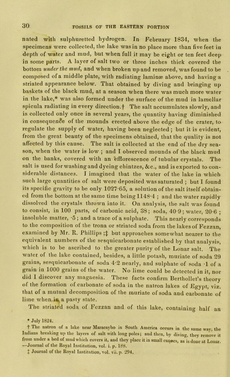 nated with sulphuretted hydrogen. In February 1834, when the specimens were collected, the lake was in no place more than five feet in depth of water and mud, but when full it may be eight or ten feet deep in some parts. A layer of salt two or three inches thick covered the bottom under the mud, and when broken up and removed, was found to be composed of a middle plate, with radiating lamina? above, and having a striated appearance below. That obtained by diving and bringing up baskets of the black mud, at a season when there was much more water in the lake,* was also formed under the surface of the mud in lamellar spicula radiating in every direction.! The salt accumulates slowly, and is collected only once in several years, the quantity having diminished in consequence of the mounds erected above the edge of the crater, to regulate the supply of water, having been neglected; but it is evident, irom the great beauty of the specimens obtained, that the quality is not affected by this cause. The salt is collected at the end of the dry sea- son, when the water is low ; and I observed mounds of the black mud on the banks, covered with an efflorescence of tubular crystals. The salt is used for washing and dyeing chintzes, &c., and is exported to con- siderable distances. I imagined that the water of the lake in which such large quantities of salt were deposited was saturated ; but I found its specific gravity to be only 1027-65, a solution of the salt itself obtain- ed from the bottom at the same time being 1148-4 ; and the water rapidly dissolved the crystals thrown into it. On analysis, the salt was found to consist, in 100 parts, of carbonic acid, 38; soda, 40 9; water, 20-6 ; insoluble matter, -5; and a trace of a sulphate. This nearly corresponds to the composition of the trona or striated soda from the lakes of Fezzan, examined by Mr. R. Phillips ;| but approaches somewhat nearer to the equivalent numbers of the sesquicarbonate established by that analysis, which is to be ascribed to the greater purity of the Lonar salt. The water of the lake contained, besides, a little potash, muriate of soda 29 grains, sesquicarbonate of soda 4-2 nearly, and sulphate of soda -1 of a grain in 1000 grains of the water. No lime could be detected in it, nor did I discover any magnesia. These facts confirm Berthollet’s theory of the formation of carbonate of soda in the natron lakes of Egypt, viz. that of a mutual decomposition of the muriate of soda and carbonate of lime when in a pasty state. The striated soda of Fezzan and of this lake, containing half an * July 1824. t The natron of a lake near Maracaybo in South America occurs in the same way, the Indians breaking up the layers of salt with long poles; and then, by diving, they remove it from under a bed of mud which covers it, and they place it in small cauoes, as°is done at Lonar-. —Journal of the Royal Institution, vol. i. p. 188. 1 Journal of the Royal Institution, vol. vii. p. 2.94.