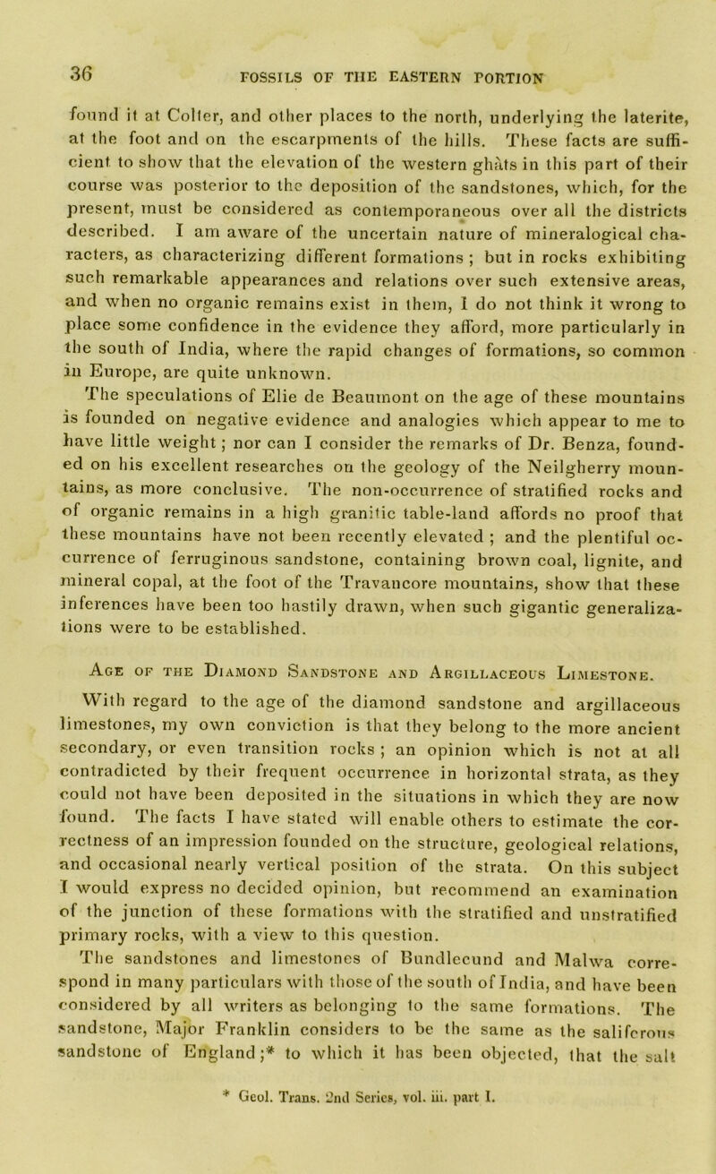 found it at Colter, and other places to the north, underlying the laterite, at the foot and on the escarpments of the hills. These facts are suffi- cient to show that the elevation of the western ghats in this part of their course was posterior to the deposition of the sandstones, which, for the present, must be considered as contemporaneous over all the districts described. I am aware of the uncertain nature of mineralogical cha- racters, as characterizing different formations ; but in rocks exhibiting such remarkable appearances and relations over such extensive areas, and when no organic remains exist in them, I do not think it wrong to place some confidence in the evidence they afford, more particularly in the south of India, where the rapid changes of formations, so common in Europe, are quite unknown. The speculations of Elie de Beaumont on the age of these mountains is founded on negative evidence and analogies which appear to me to have little weight; nor can I consider the remarks of Dr. Benza, found- ed on his excellent researches on the geology of the Neilgherry moun- tains, as more conclusive. The non-occurrence of stratified rocks and of organic remains in a high granitic table-land affords no proof that these mountains have not been recently elevated ; and the plentiful oc- currence of ferruginous sandstone, containing brown coal, lignite, and mineral copal, at the foot of the Travancore mountains, show that these inferences have been too hastily drawn, when such gigantic generaliza- tions were to be established. Age of the Diamond Sandstone and Argillaceous Limestone. With regard to the age of the diamond sandstone and argillaceous limestones, my own conviction is that they belong to the more ancient secondary, or even transition rocks ; an opinion which is not at all contradicted by their frequent occurrence in horizontal strata, as they could not have been deposited in the situations in which they are now lound. The facts I have stated will enable others to estimate the cor- rectness of an impression founded on the structure, geological relations, and occasional nearly vertical position of the strata. On this subject I would express no decided opinion, but recommend an examination of the junction of these formations with the stratified and unstratified primary rocks, with a view to this question. The sandstones and limestones of Bundlecund and Malwa corre- spond in many particulars with those of the south of India, and have been considered by all writers as belonging to the same formations. The sandstone, Major Franklin considers to be the same as the saliferous sandstone of England;* to which it has been objected, that the salt