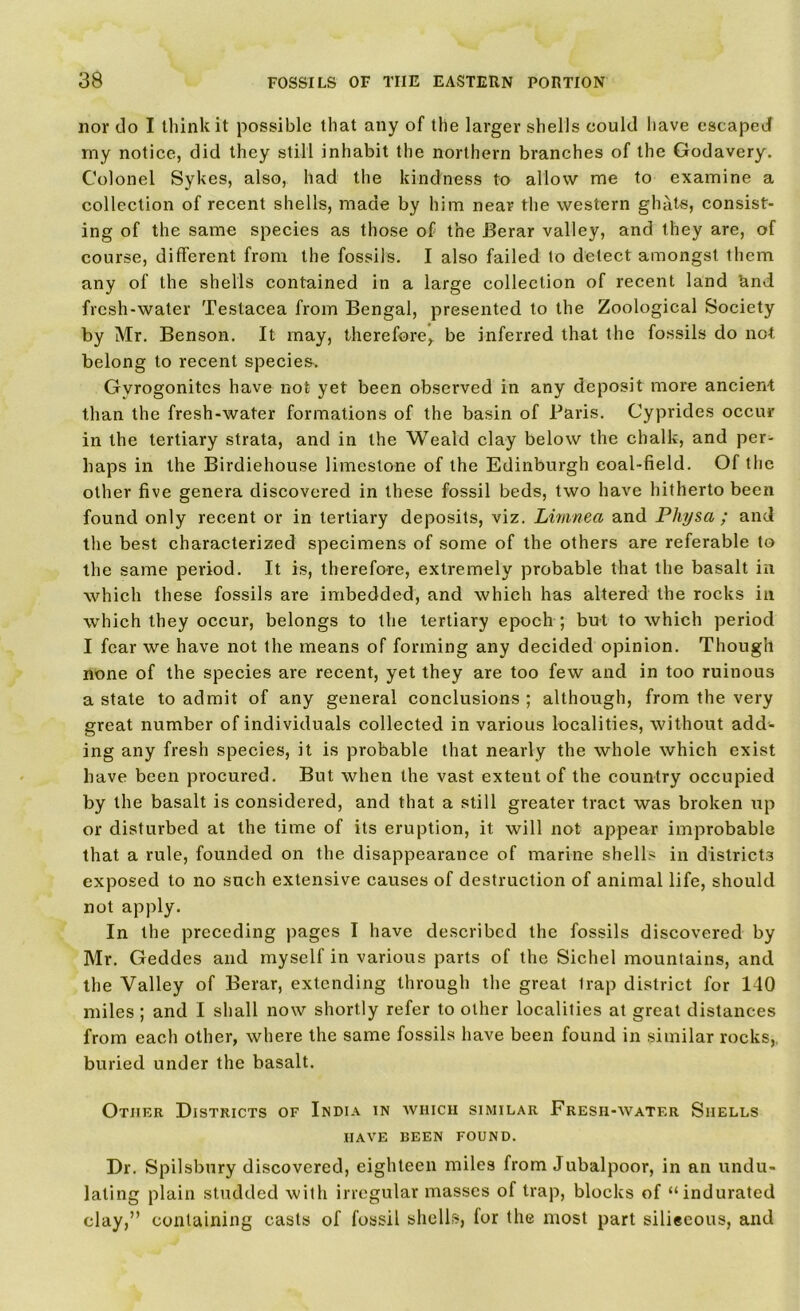 nor do I think it possible that any of the larger shells could have escaped my notice, did they still inhabit the northern branches of the Godavery. Colonel Sykes, also, had the kindness to allow me to examine a collection of recent shells, made by him near the western ghats, consist- ing of the same species as those of the Berar valley, and they are, of course, different from the fossils. I also failed to detect amongst them any of the shells contained in a large collection of recent land and fresh-water Testacea from Bengal, presented to the Zoological Society by Mr. Benson. It may, therefore, be inferred that the fossils do not belong to recent species. Gvrogonitcs have not yet been observed in any deposit more ancient than the fresh-water formations of the basin of Paris. Cyprides occur in the tertiary strata, and in the Weald clay below the chalk, and per- haps in the Birdiehouse limestone of the Edinburgh coal-field. Of the other five genera discovered in these fossil beds, two have hitherto been found only recent or in tertiary deposits, viz. Lunnea and Physa ; and the best characterized specimens of some of the others are referable to the same period. It is, therefore, extremely probable that the basalt in which these fossils are imbedded, and which has altered the rocks in which they occur, belongs to the tertiary epoch ; but to which period I fear we have not the means of forming any decided opinion. Though none of the species are recent, yet they are too few and in too ruinous a state to admit of any general conclusions ; although, from the very great number of individuals collected in various localities, without add- ing any fresh species, it is probable that nearly the whole which exist have been procured. But when the vast extent of the country occupied by the basalt is considered, and that a still greater tract was broken up or disturbed at the time of its eruption, it will not appear improbable that a rule, founded on the disappearance of marine shells in districts exposed to no such extensive causes of destruction of animal life, should not apply. In the preceding pages I have described the fossils discovered by Mr. Geddes and myself in various parts of the Sichcl mountains, and the Valley of Berar, extending through the great trap district for 140 miles ; and I shall now shortly refer to other localities at great distances from each other, where the same fossils have been found in similar rocks, buried under the basalt. Other Districts of India in avhich similar Fresii-watf.r Shells HAVE BEEN FOUND. Dr. Spilsbury discovered, eighteen miles from Jubalpoor, in an undu- lating plain studded with irregular masses of trap, blocks of “indurated clay,” containing casts of fossil shells, for the most part silieeous, and