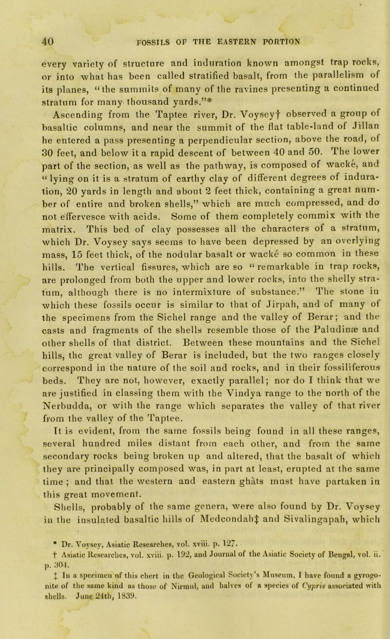 every variety of structure and induration known amongst trap rocks, or into what has been called stratified basalt, from the parallelism of its planes, “the summits of many of the ravines presenting a continued stratum for many thousand yards.”* Ascending from the Taptee river, Dr. Yoyscyf observed a group of basaltic columns, and near the summit of the flat table-land of Jillan he entered a pass presenting a perpendicular section, above the road, ol 30 feet, and below it a rapid descent of between 40 and 50. The lower part of the section, as well as the pathway, is composed of wacke, and “lying on it is a stratum of earthy clay of different degrees of indura- tion, 20 yards in length and about 2 feet thick, containing a great num- ber of entire and broken shells,” which are much compressed, and do not effervesce with acids. Some of them completely commix with the matrix. This bed of clay possesses all the characters of a stratum, which Dr. Voysey says seems to have been depressed by an overlying mass, 15 feet thick, of the nodular basalt or wacke so common in these hills. The vertical fissures, which are so “ remarkable in trap rocks, are prolonged from both the upper and lower rocks, into the shelly stra- tum, although there is no intermixture of substance.” The stone in which these fossils occur is similar to that of Jirpah, and of many oi the specimens from the Sichel range and the valley of Berar; and the casts and fragments of the shells resemble those of the Paludinae and other shells of that district. Between these mountains and the Sichel hills, the great valley of Berar is included, but the two ranges closely correspond in the nature of the soil and rocks, and in their fossiliferous beds. They are not, however, exactly parallel; nor do I think that we are justified in classing them with the Vindya range to the north of the Nerbudda, or with the range which separates the valley of that river from the valley of the Taptee. It is evident, from the same fossils being found in all these ranges, several hundred miles distant from each other, and from the same secondary rocks being broken up and altered, that the basalt of which they are principally composed was, in part at least, erupted at the same time ; and that the western and eastern ghats must have partaken in this great movement. Shells, probably of the same genera, were also found by Dr. Voysey in the insulated basaltic hills of MedcondahJ and Sivalingapah, which “ Dr. Voysey, Asiatic Researches, vol. xviii. p. 127. t Asiatic Researches, vol. xviii. p. 192, and Journal of the Asiatic Society of Bengal, vol. ii. p. 304. J In a specimen of this chert in the Geological Society’s Museum, T have found a gyrogo- nite of the same kind as those of Nirmul, and halves of a species of Cypris associated with shells. June 24th, 1839.