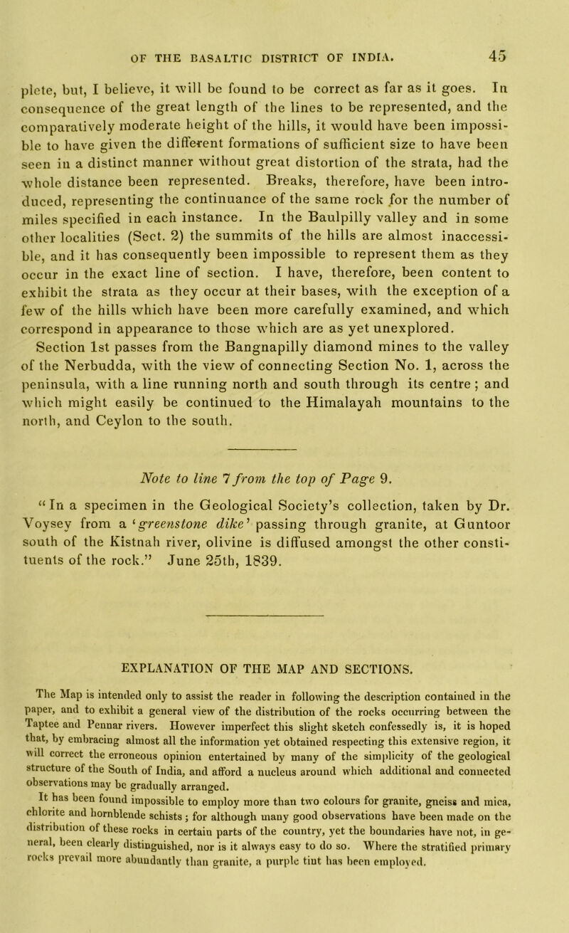plete, but, I believe, it will be found to be correct as far as it goes. In consequence of the great length of the lines to be represented, and the comparatively moderate height of the hills, it would have been impossi- ble to have given the different formations of sufficient size to have been seen in a distinct manner without great distortion of the strata, had the whole distance been represented. Breaks, therefore, have been intro- duced, representing the continuance of the same rock for the number of miles specified in each instance. In the Baulpilly valley and in some other localities (Sect. 2) the summits of the hills are almost inaccessi- ble, and it has consequently been impossible to represent them as they occur in the exact line of section. I have, therefore, been content to exhibit the strata as they occur at their bases, with the exception of a few of the hills which have been more carefully examined, and which correspond in appearance to those which are as yet unexplored. Section 1st passes from the Bangnapilly diamond mines to the valley of the Nerbudda, with the view of connecting Section No. 1, across the peninsula, with a line running north and south through its centre ; and which might easily be continued to the Himalayah mountains to the north, and Ceylon to the south. Note to line 7 from the top of Page 9. “In a specimen in the Geological Society’s collection, taken by Dr. Voysey from a '•greenstone dike’ passing through granite, at Guntoor south of the Kistnah river, olivine is diffused amongst the other consti- tuents of the rock.” June 25th, 1839. EXPLANATION OF THE MAP AND SECTIONS. The Map is intended only to assist the reader in following the description contained in the paper, and to exhibit a general view of the distribution of the rocks occurring between the Taptee and Pennar rivers. However imperfect this slight sketch confessedly is, it is hoped that, by embracing almost all the information yet obtained respecting this extensive region, it wdl correct the erroneous opinion entertained by many of the simplicity of the geological structure of the South of India, and afford a nucleus around which additional and connected observations rnay be gradually arranged. It has been found impossible to employ more than two colours for granite, gneiss and mica, chlorite and hornblende schists ; for although many good observations have been made on the distribution of these rocks in certain parts of the country, yet the boundaries have not, in ge- neral, been clearly distinguished, nor is it always easy to do so. Where the stratified primary rocks pievail more abundantly than granite, a purple tint has been employed.