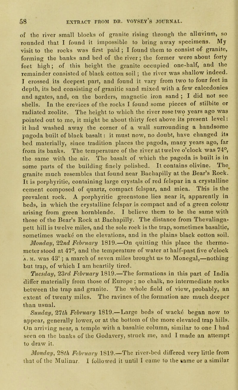 of the river small blocks of granite rising through the alluvium, so rounded that I found it impossible to bring away specimens. My visit to the rocks was first paid ; I found them to consist of granite, forming the banks and bed of the river ; the former were about forty feet high; of this height the granite occupied one-half, and the remainder consisted of black cotton soil ; the river was shallow indeed. I crossed its deepest part, and found it vary from two to four feet in depth, its bed consisting of granitic sand mixed with a few calcedonies and agates, and, on the borders, magnetic iron sand ; I did not see shells. In the crevices of the rocks I found some pieces of stilbite or radiated zeolite. The height to which the river rose two years ago was pointed out to me, it might be about thirty feet above its present level: it had washed away the corner of a wall surrounding a handsome pagoda built of black basalt: it must now, no doubt, have changed its bed materially, since tradition places the pagoda, many years ago, far from its banks. The temperature of the river at twelve o’clock was 74°, the same with the air. The basalt of which the pagoda is built is in some parts of the building finely polished. It contains olivine. The_ granite much resembles that found near Bachapilly at the Bear’s Rock. It is porphyritic, containing large crystals of red felspar in a crystalline cement composed of quartz, compact felspar, and mica. Tlris is the prevalent rock. A porphyritic greenstone lies near it, apparently in beds, in which the crystalline felspar is compact and of a green colour arising from green hornblende. I believe them to be the same with those of the Bear’s Rock at Bachapilly. The distance from Thevalinga- pett hill is twelve miles, and the sole rock is the trap, sometimes basaltic, sometimes wacke on the elevations, and in the plains black cotton soil. Monday, 22nd February 1819.—On quitting this place the thermo- meter stood at 47°, and the temperature of water at half-past five o’clock a. m. was 43°; a march of seven miles brought us to Monegal,—nothing but trap, of which I am heartily tired. Tuesday, 23rd February 1819.—The formations in this part of India differ materially from those of Europe ; no chalk, no intermediate rocks between the trap and granite. The whole field of view, probably, an extent of twenty miles. The ravines of the formation are much deeper than usual. Sunday, 27tk February 1819.—Large beds of wacke began now to appear, generally lower, or at the bottom of the more elevated trap hills. On arriving near, a temple with a basaltic column, similar to one I had seen on the banks of the Godavery, struck me, and I made an attempt to draw it. Monday, 28th February 1819.—The river-bed differed very little from that of the Mulinar. I followed it until I came to the same or a similar