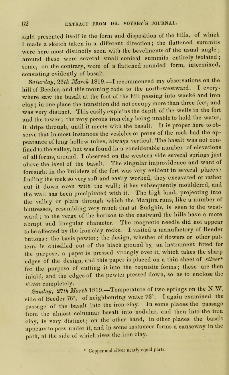 sight presented itself in the form and disposition of the hills, of which 1 made a sketch taken in a different direction; the flattened summits were here most distinctly seen with the bevelments of the usual angle ; around these were several small conical summits entirely isolated ; some, on the contrary, were of a flattened rounded form, intermixed, consisting evidently of basalt. Saturday, 26Ul March 1819.—I recommenced my observations on the hill of Beeder, and this morning rode to the north-westward. I every- where saw the basalt at the foot of the hill passing into wacke and iron clay ; in one place the transition did not occupy more than three feet, and was very distinct. This easily explains the depth of the wells in the fort and the tower ; the very porous iron clay being unable to hold the water, it drips through, until it meets with the basalt. It is proper here to ob- serve that in most instances the vesicles or pores of the rock had the ap- pearance of long hollow tubes, always vertical. The basalt was not con- fined to the valley, but was found in a considerable number of elevations of all forms, around. I observed on the western side several springs just above the level of the basalt. The singular improvidence and want of foresight in the builders of the fort was very evident in several places : finding the rock so very soft and easily worked, they excavated or rather cut it down even with the wall; it has subsequently mouldered, and the wall has been precipitated with it. The high land, projecting into the valley or plain through which the Manjira runs, like a number of buttresses, resembling very much that at Sudghir, is seen to the west- ward ; to the verge of the horizon to the eastward the hills have a more abrupt and irregular character. The magnetic needle did not appear to be affected by the iron clay rocks. I visited a manufactory of Beeder buttons : the basis pewter; the design, whether of flowers or other pat- tern, is chiselled out of the black ground by an instrument fitted for the purpose, a paper is pressed strongly over it, which takes the sharp edges of the design, and this paper is placed on a thin sheet of silver* for the purpose of cutting it into the requisite forms; these are then inlaid, and the edges of the pewter pressed down, so as to enclose the silver completely. Sunday, 21th March 1819.—Temperature of two springs on the N.W. side of Beeder 76°, of neighbouring water 73°. I again examined the passage of the basalt into the iron clay. In some places the passage from the almost columnar basalt into nodular, and then into the iron clay, is very distinct; on the other hand, in other places the basalt appears to pass under it, and in some instances forms a causeway in the path, at the side of which rises the iron clay. * Copper and silver nearly equal parts.