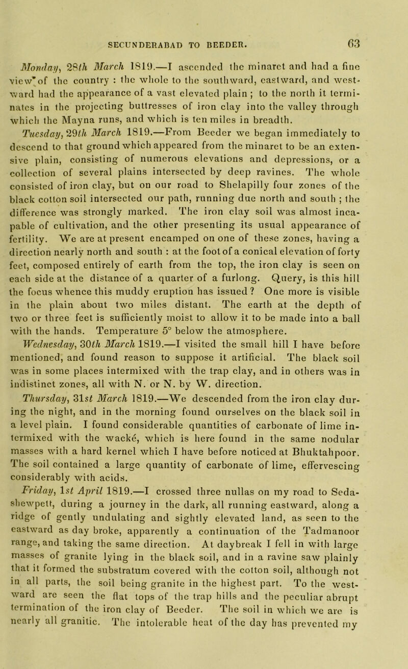 Monday, 28th March 1819.—I ascended the minaret and had a fine view*of the country : the whole to the southward, eastward, and west- ward had the appearance of a vast elevated plain ; to the north it termi- nates in the projecting buttresses of iron clay into the valley through which the Mayna runs, and which is ten miles in breadth. Tuesday, 29Ih March 1819.—From Boeder we began immediately to descend to that ground which appeared from the minaret to be an exten- sive plain, consisting of numerous elevations and depressions, or a collection of several plains intersected by deep ravines. The whole consisted of iron clay, but on our road to Shelapilly four zones of the black cotton soil intersected our path, running due north and south ; the difference was strongly marked. The iron clay soil was almost inca- pable of cultivation, and the other presenting its usual appearance of fertility. We are at present encamped on one of these zones, having a direction nearly north and south : at the foot of a conical elevation of forty feet, composed entirely of earth from the top, the iron clay is seen on each side at the distance of a quarter of a furlong. Query, is this hill the focus whence this muddy eruption has issued? One more is visible in the plain about two miles distant. The earth at the depth of two or three feet is sufficiently moist to allow it to be made into a ball with the hands. Temperature 5° below the atmosphere. Wednesday, 30Ih March 1819.—I visited the small hill I have before mentioned, and found reason to suppose it artificial. The black soil was in some places intermixed with the trap clay, and in others was in indistinct zones, all with N. or N. by W. direction. Thursday, 31 st March 1819.—We descended from the iron clay dur- ing the night, and in the morning found ourselves on the black soil in a level plain. I found considerable quantities of carbonate of lime in- termixed with the wacke, which is here found in the same nodular masses with a hard kernel which I have before noticed at Bhuktahpoor. The soil contained a large quantity of carbonate of lime, effervescing considerably with acids. Friday, ls£ April 1819.—I crossed three nullas on my road to Seda- shewpett, during a journey in the dark, all running eastward, along a ridge of gently undulating and sightly elevated land, as seen to the eastward as day broke, apparently a continuation of the Tadmanoor range, and taking the same direction. At daybreak I fell in with large masses of granite lying in the black soil, and in a ravine saw plainly that it formed the substratum covered with the cotton soil, although not in all parts, the soil being granite in the highest part. To the west- ward are seen the flat tops of the trap hills and the peculiar abrupt termination of the iron clay of Boeder. The soil in which we are is nearly all granitic. The intolerable heat of the day has prevented my