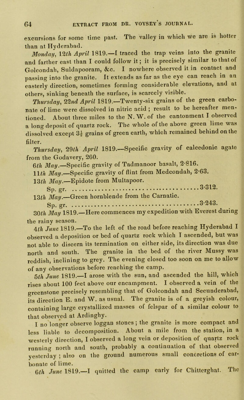 excursions for some time past. The valley in which we are is hotter than at Hyderabad. Monday, 12tli April 1819.—I traced the trap veins into the granite and farther east than I could follow it; it is precisely similar to that of Golcondah, Suldapooram, &c. I nowhere observed it in contact and passing into the granite. It extends as far as the eye can reach in an easterly direction, sometimes forming considerable elevations, and at others, sinking beneath the surface, is scarcely visible. Thursday, 22nd April 1819.—Twenty-six grains of the green carbo- nate of lime were dissolved in nitric acid ; result to be hereafter men- tioned. About three miles to the N.W. of the cantonment I observed a long deposit of quartz rock. The whole of the above green lime was dissolved except 3| grains of green earth, which remained behind on the filter. Thursday, 29Ih April 1819.—Specific gravity of calcedonic agate from the Godavery, 260. 6th May.—Specific gravity of Tadmanoor basalt, 2-816. 11 til May.—Specific gravity of flint from Medcondah, 2-63. 13^/t May.—Epidote from Multapoor. Sp-gr. ;• 12>lh May.—Green hornblende from the Carnatic. 3-312. Sp. gr ,3-243. 30th May 1S19.—Here commences my expedition with Everest during the rainy season. Alh June 1819.—To the left of the road before reaching Hyderabad I observed a deposition or bed of quartz rock which I ascended, but was not able to discern its termination on either side, its direction was due north and south. The granite in the bed of the river Mussy was reddish, inclining to grey. The evening closed too soon on me to allow of any observations before reaching the camp. 5th June 1819.—I arose with the sun, and ascended the hill, which rises about 100 feet above our encampment. I observed a vein of the greenstone precisely resembling that of Golcondah and Secunderabad, its direction E. and W. as usual. The granite is of a greyish colour, containing large crystallized masses of felspar of a similar colour to that observed at Ardinghy. I no longer observe loggan stones ; the granite is more compact and less liable to decomposition. About a mile from the station, in a westerly direction, I observed a long vein or deposition of quartz rock running north and south, probably a continuation of that observed yesterday ; also on the ground numerous small concretions of car- bonate of lime. 6th June 1819.—I quitted the camp early for Chittcrghat. The