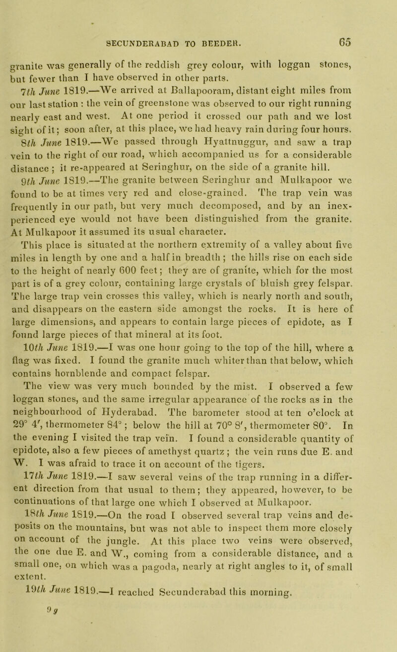 granite was generally of the reddish grey colour, with loggan stones, but fewer than I have observed in other parts. 7th June 1S19.—We arrived at Ballapooram, distant eight miles from our last station : the vein of greenstone was observed to our right running nearly east and west. At one period it crossed our path and we lost sight of it; soon after, at this place, we had heavy rain during four hours. 8th June 1819.—We passed through Hyattnuggur, and saw a trap vein to the right of our road, which accompanied us for a considerable distance ; it re-appeared at Seringhur, on the side of a granite hill. 9//< June 1819.—The granite between Seringhur and Mulkapoor we found to be at times very red and close-grained. 'The trap vein was frequently in our path, but very much decomposed, and by an inex- perienced eye would not have been distinguished from the granite. At Mulkapoor it assumed its usual character. This place is situated at the northern extremity of a valley about five miles in length by one and a half in breadth ; the hills rise on each side to the height of nearly 600 feet; they are of granite, which for the most part is of a grey colour, containing large crystals of bluish grey felspar. The large trap vein crosses this valley, which is nearly north and south, and disappears on the eastern side amongst the rocks. It is here of large dimensions, and appears to contain large pieces of epidote, as I found large pieces of that mineral at its foot. 10th June 1819.—I was one hour going to the top of the hill, where a flag was fixed. I found the granite much whiter than that below, which contains hornblende and compact felspar. The view was very much bounded by the mist. I observed a few loggan stones, and the same irregular appearance of the rocks as in the neighbourhood of Hyderabad. The barometer stood at ten o’clock at 29° 4', thermometer 84°; below the hill at 70° 8', thermometer 80°. In the evening I visited the trap vein. I found a considerable quantity of epidote, also a lew pieces of amethyst quartz ; the vein runs due E, and W. I was afraid to trace it on account of the tigers. VWi June 1819.—I saw several veins of the trap running in a differ- ent direction from that usual to them; they appeared, however, to be continuations of that large one which I observed at Mulkapoor. \8th June 1819.—On the road I observed several trap veins and de- posits on the mountains, but was not able to inspect them more closely on account of the jungle. At this place two veins were observed, the one due E. and W., coming from a considerable distance, and a small one, on which was a pagoda, nearly at right angles to it, of small extent. l^th June 1819.—I reached Secunderabad this morning.