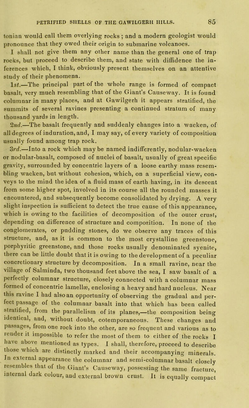 tonian would call them overlying rocks ; and a modern geologist would pronounce that they owed their origin to submarine volcanoes. I shall not give them any other name than the general one of trap rocks, but proceed to describe them, and state with diffidence the in- ferences which, I think, obviously present themselves on an attentive study of their phenomena. lsi.—The principal part of the whole range is formed of compact basalt, very much resembling that of the Giant’s Causeway. It is found columnar in many places, and at Gawilgerh it appears stratified, the summits of several ravines presenting a continued stratum of many thousand yards in length. 2nd.—The basalt frequently and suddenly changes into a wacken, of all degrees of induration, and, I may say, of every variety of composition usually found among trap rock. 3rd.—Into a rock which maybe named indifferently, nodular-wacken or nodular-basalt, composed of nuclei of basalt, usually of great specific gravity, surrounded by concentric layers of a loose earthy mass resem- bling wacken, but without cohesion, which, on a superficial view, con- veys to the mind the idea of a fluid mass of earth having, in its descent from some higher spot, involved in its course all the rounded masses it encountered, and subsequently become consolidated by drying. A very slight inspection is sufficient to detect the true cause of this appearance, which is owing to the facilities of decomposition of the outer crust, depending on difference of structure and composition. In none of the conglomerates, or pudding stones, do we observe any traces of this structure, and, as it is common to the most crystalline greenstone, porphyritic greenstone, and those rocks usually denominated syenite, there can be little doubt that it is owing to the development of a peculiar concretionary structure by decomposition. In a small ravine, near the village of Salminda, two thousand feet above the sea, I saw basalt of a perfectly columnar structure, closely connected with a columnar mass iormed of concentric lamellae, enclosing a heavy and hard nucleus. Near this ravine I had also an opportunity of observing the gradual and per- fect passage of the columnar basalt into that which has been called stratified, from the parallelism of its planes,—the composition being identical, and, without doubt, cotemporaneous. These changes and passages, from one rock into the other, are so frequent and various as to lender it impossible to refer the most of them to either of the rocks I have above mentioned as types. I shall, therefore, proceed to describe those which are distinctly marked and their accompanying minerals. In external appearance the columnar and semi-columnar basalt closely resembles that of the Giant’s Causeway, possessing the, same fracture, internal dark colour, and external brown crust. It is equally compact