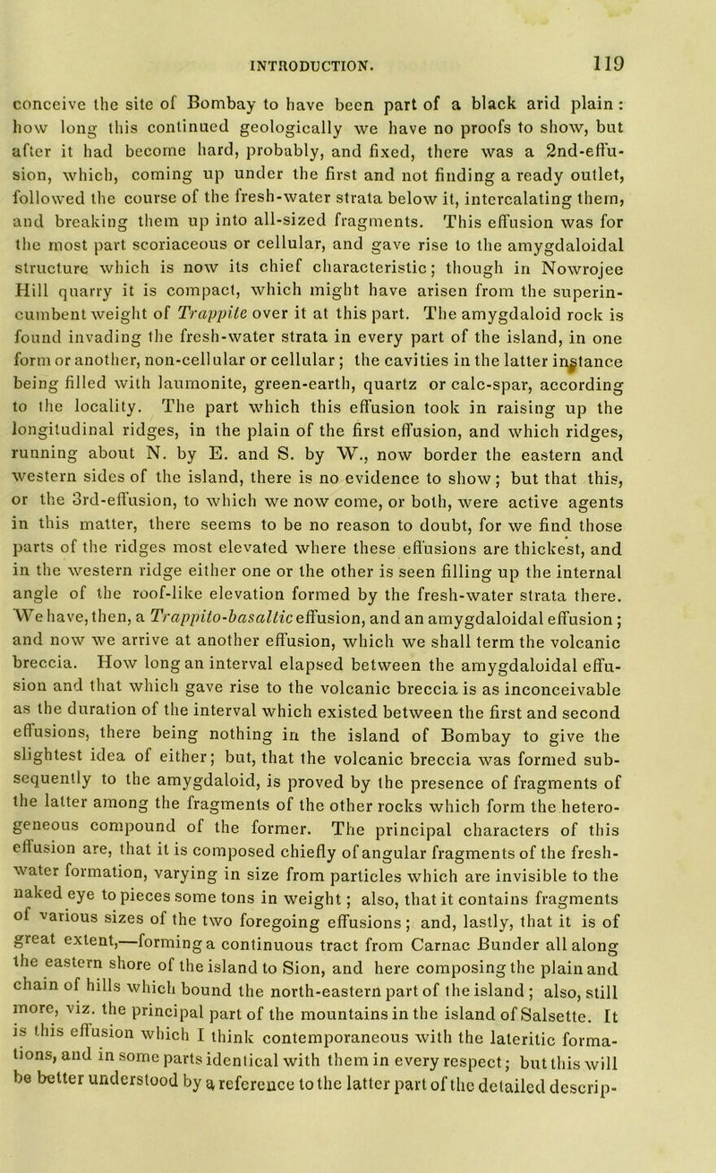 conceive the site of Bombay to have been part of a black arid plain : how long this continued geologically we have no proofs to show, but after it had become hard, probably, and fixed, there was a 2nd-eflu- sion, which, coming up under the first and not finding a ready outlet, followed the course of the fresh-water strata below it, intercalating them, and breaking them up into all-sized fragments. This effusion was for the most part scoriaceous or cellular, and gave rise to the amygdaloidal structure which is now its chief characteristic; though in Nowrojee Hill quarry it is compact, which might have arisen from the superin- cumbent weight of Trappiie over it at this part. The amygdaloid rock is found invading the fresh-water strata in every part of the island, in one form or another, non-cell ular or cellular ; the cavities in the latter instance being filled with laumonite, green-earth, quartz or calc-spar, according to the locality. The part which this effusion took in raising up the longitudinal ridges, in the plain of the first effusion, and which ridges, running about N. by E. and S. by W., now border the eastern and western sides of the island, there is no evidence to show; but that this, or the 3rd-eftusion, to which we now come, or both, were active agents in this matter, there seems to be no reason to doubt, for we find those parts of the ridges most elevated where these effusions are thickest, and in the western ridge either one or the other is seen filling up the internal angle of the roof-like elevation formed by the fresh-water strata there. We have, then, a Trappito-basaltic effusion, and an amygdaloidal effusion ; and now we arrive at another effusion, which we shall term the volcanic breccia. How long an interval elapsed between the amygdaloidal effu- sion and that which gave rise to the volcanic breccia is as inconceivable as the duration of the interval which existed between the first and second effusions, there being nothing in the island of Bombay to give the slightest idea of either; but, that the volcanic breccia was formed sub- sequently to the amygdaloid, is proved by the presence of fragments of the latter among the fragments of the other rocks which form the hetero- geneous compound of the former. The principal characters of this effusion are, that it is composed chiefly of angular fragments of the fresh- water formation, varying in size from particles which are invisible to the naked eye to pieces some tons in weight; also, that it contains fragments of various sizes of the two foregoing effusions; and, lastly, that it is of gieat extent, forming a continuous tract from Carnac Bunder all along the eastern shore of the island to Sion, and here composing the plain and chain of hills which bound the north-eastern part of the island ; also, still more, viz. the principal part of the mountains in the island of Salsette. It is this effusion which I think contemporaneous with the laterilic forma- tions, and in some parts identical with them in every respect; but this will be better understood by a reference to the latter part of the detailed descrip-