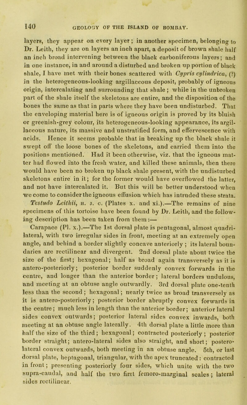 layers, they appear on every layer; in another specimen, belonging to Dr. Leith, they are on layers an inch apart, a deposit of brown shale half an inch broad intervening between the black carboniferous layers; and in one instance, in and around a disturbed and broken up portion of black shale, I have met with their bones scattered with Cypris cylindrical (?) in the heterogeneous-looking argillaceous deposit, probably of igneous origin, intercalating and surrounding that shale ; while in the unbroken part of the shale itself the skeletons are entire, and the disposition of the bones the same as that in parts where they have been undisturbed. That the enveloping material here is of igneous origin is proved by its bluish or greenish-grey colour, its heterogeneous-looking appearance, its argil- laceous nature, its massive and unstratified form, and effervescence with acids. Hence it seems probable that in breaking up the black shale it swept off the loose bones of the skeletons, and carried them into the positions mentioned. Had it been otherwise, viz. that the igneous mat- ter had flowed into the fresh water, and killed these animals, then there would have been no broken up black shale present, with the undisturbed skeletons entire in it; for the former would have overflowed the latter, and not have intercalated it. But this will be better understood when we come to consider the igneous effusion which has intruded these strata. Testudo Leithii, h. j. c. (Plates x. and xi.).—The remains of nine specimens of this tortoise have been found by Dr. Leith, and the follow* ing description has been taken from them:— Carapace (PI. x.).—The 1st dorsal plate is pentagonal, almost quadri- lateral, with two irregular sides in front, meeting at an extremely open angle, and behind a border slightly concave anteriorly ; its lateral boun- daries are rectilinear and divergent. 2nd dorsal plate about twice the size of the first; hexagonal; half as broad again transversely as it is antero-posteriorly; posterior border suddenly convex forwards in the centre, and longer than the anterior border ; lateral borders undulous, and meeting at an obtuse angle outwardly. 3rd dorsal plate one-tenth less than the second ; hexagonal; nearly twice as broad transversely as it is antero-posteriorly; posterior border abruptly convex forwards in the centre; much less in length than the anterior border; anterior lateral sides convex outwards; posterior lateral sides convex inwards, both meeting at an obtuse angle laterally. 4th dorsal plate a little more than half the size of the third; hexagonal; contracted posteriorly ; posterior border straight; antero-lateral sides also straight, and short; postero- lateral convex outwards, both meeting in an obtuse angle. 5th, or last dorsal plate, heptagonal, triangular, with the apex truncated : contracted in front; presenting posteriorly four sides, which unite with the two supra-caudal, and half the two first femoro-marginal scales ; lateral sides rectilinear.