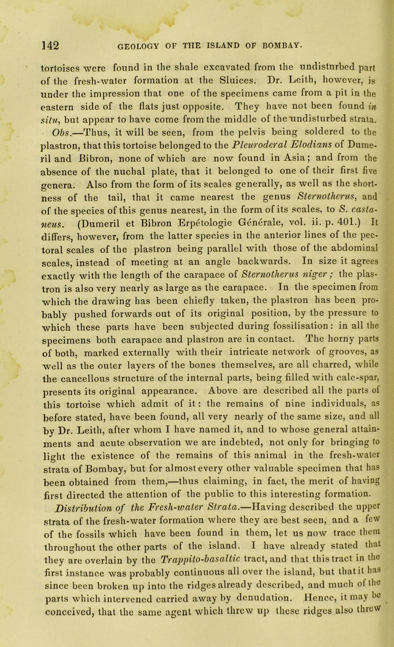 tortoises were found in the shale excavated from the undisturbed part of the fresh-water formation at the Sluices. Dr. Leith, however, is under the impression that one of the specimens came from a pit in the eastern side of the flats just opposite. They have not been found in situ, but appear to have come from the middle of the undisturbed strata. Obs.—Thus, it will be seen, from the pelvis being soldered to the plastron, that this tortoise belonged to the Plcurocleral Elodians of Dume- ril and Bibron, none of which are now found in Asia; and from the absence of the nuchal plate, that it belonged to one of their first five genera. Also from the form of its scales generally, as well as the short- ness of the tail, that it came nearest the genus Sternolhcrus, and of the species of this genus nearest, in the form of its scales, to S. casta- neus. (Dumeril et Bibron Erpetologie Generale, vol. ii. p. 401.) It differs, however, from the latter species in the anterior lines of the pec- toral scales of the plastron being parallel with those of the abdominal scales, instead of meeting at an angle backwards. In size it agrees exactly with the length of the carapace of Sternotherus niger ; the plas- tron is also very nearly as large as the carapace. In the specimen from which the drawing has been chiefly taken, the plastron has been pro- bably pushed forwards out of its original position, by the pressure to which these parts have been subjected during fossilisation: in all the specimens both carapace and plastron are in contact. The horny parts of both, marked externally with their intricate network of grooves, as well as the outer layers of the bones themselves, are all charred, while the cancellous structure of the internal parts, being filled with calc-spar, presents its original appearance. Above are described all the parts of this tortoise which admit of it: the remains of nine individuals, as before stated, have been found, all very nearly of the same size, and all by Dr. Leith, after whom I have named it, and to whose general attain- ments and acute observation we are indebted, not only for bringing to light the existence of the remains of this animal in the fresh-water strata of Bombay, but for almost every other valuable specimen that has been obtained from them,—thus claiming, in fact, the merit of having first directed the attention of the public to this interesting formation. Distribution of the Fresli-water Strata.—Having described the upper strata of the fresh-water formation where they are best seen, and a few of the fossils which have been found in them, let us now trace them throughout the other parts of the island. I have already stated that they are overlain by the Trappito-basaltic tract, and that this tract in the first instance was probably continuous all over the island, but that it has since been broken up into the ridges already described, and much ol the parts which intervened carried away by denudation. Hence, it may be conceived, that the same agent which threw up these ridges also threw