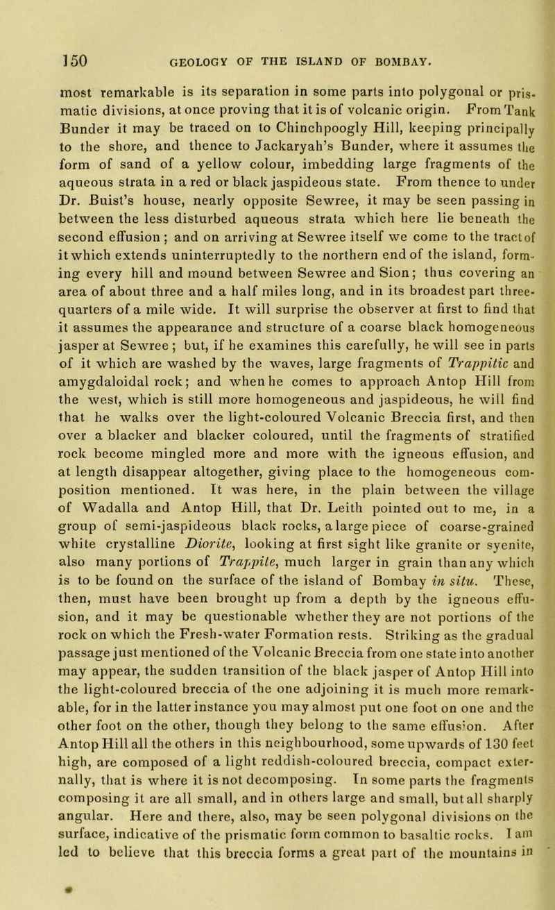 most remarkable is its separation in some parts into polygonal or pris- matic divisions, at once proving that it is of volcanic origin. From Tank Bunder it may be traced on to Chinchpoogly Hill, keeping principally to the shore, and thence to Jackaryah’s Bunder, where it assumes the form of sand of a yellow colour, imbedding large fragments of the aqueous strata in a red or black jaspideous state. From thence to under Dr. Buist’s house, nearly opposite Sewree, it may be seen passing in between the less disturbed aqueous strata which here lie beneath the second effusion ; and on arriving at Sewree itself we come to the tract of it which extends uninterruptedly to the northern end of the island, form- ing every hill and mound between Sewree and Sion; thus covering an area of about three and a half miles long, and in its broadest part three- quarters of a mile wide. It will surprise the observer at first to find that it assumes the appearance and structure of a coarse black homogeneous jasper at Sewree ; but, if he examines this carefully, he will see in parts of it which are washed by the waves, large fragments of Trappitic and amygdaloidal rock; and when he comes to approach Antop Hill from the west, which is still more homogeneous and jaspideous, he will find that he walks over the light-coloured Volcanic Breccia first, and then over a blacker and blacker coloured, until the fragments of stratified rock become mingled more and more with the igneous effusion, and at length disappear altogether, giving place to the homogeneous com- position mentioned. It was here, in the plain between the village of Wadalla and Antop Hill, that Dr. Leith pointed out to me, in a group of semi-jaspideous black rocks, a large piece of coarse-grained white crystalline Diorite, looking at first sight like granite or syenite, also many portions of Trappile, much larger in grain than any which is to be found on the surface of the island of Bombay in situ. These, then, must have been brought up from a depth by the igneous effu- sion, and it may be questionable whether they are not portions of the rock on which the Fresh-water Formation rests. Striking as the gradual passage just mentioned of the Volcanic Breccia from one state into another may appear, the sudden transition of the black jasper of Antop Hill into the light-coloured breccia of the one adjoining it is much more remark- able, for in the latter instance you may almost put one foot on one and the other foot on the other, though they belong to the same effusion. After Antop Hill all the others in this neighbourhood, some upwards of 130 feet high, are composed of a light reddish-coloured breccia, compact exter- nally, that is where it is not decomposing. In some parts the fragments composing it are all small, and in others large and small, but all sharply angular. Here and there, also, may be seen polygonal divisions on the surface, indicative of the prismatic form common to basaltic rocks. I am led to believe that this breccia forms a great part of the mountains in