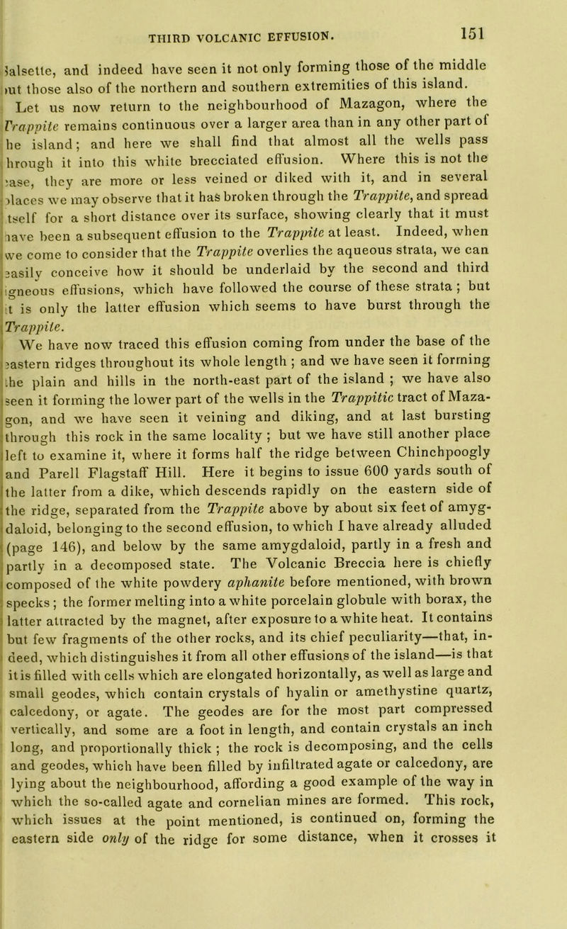 lalsette, and indeed have seen it not only forming those of the middle >ut those also of the northern and southern extremities of this island. Let us now return to the neighbourhood of Mazagon, where the Trappite remains continuous over a larger area than in any other part of he island; and here we shall find that almost all the wells pass \ hrough it into this white brecciated effusion. Where this is not the >ase, they are more or less veined or diked with it, and in several places we may observe that it has broken through the Trappite, and spread tself for a short distance over its surface, showing clearly that it must lave been a subsequent effusion to the Trappite at least. Indeed, when we come to consider that the Trappite overlies the aqueous strata, we can 3asilv conceive how it should be underlaid by the second and third igneous effusions, which have followed the course of these strata ; but t is only the latter effusion which seems to have burst through the Trappite. We have now traced this effusion coming from under the base of the eastern ridges throughout its whole length ; and we have seen it forming the plain and hills in the north-east part of the island ; we have also seen it forming the lower part of the wells in the Trappitic tract of Maza- gon, and we have seen it veining and diking, and at last bursting through this rock in the same locality ; but we have still another place left to examine it, where it forms half the ridge between Chinchpoogly and Parell Flagstaff Hill. Here it begins to issue 600 yards south of the latter from a dike, which descends rapidly on the eastern side of the ridge, separated from the Trappite above by about six feet of amyg- daloid, belonging to the second effusion, to which I have already alluded (page 146), and below by the same amygdaloid, partly in a fresh and partly in a decomposed state. The Volcanic Breccia here is chiefly composed of the white powdery aphanite before mentioned, with brown specks ; the former melting into a white porcelain globule with borax, the latter attracted by the magnet, after exposure to a white heat. It contains but few fragments of the other rocks, and its chief peculiarity—that, in- deed, which distinguishes it from all other effusions of the island—is that it is filled with cells which are elongated horizontally, as well as large and small geodes, which contain crystals of hyalin or amethystine quartz, calcedony, or agate. The geodes are for the most part compressed vertically, and some are a foot in length, and contain crystals an inch long, and proportionally thick ; the rock is decomposing, and the cells and geodes, which have been filled by infiltrated agate or calcedony, are lying about the neighbourhood, affording a good example of the way in which the so-called agate and cornelian mines are formed. This rock, which issues at the point mentioned, is continued on, forming the eastern side only of the ridge for some distance, when it crosses it