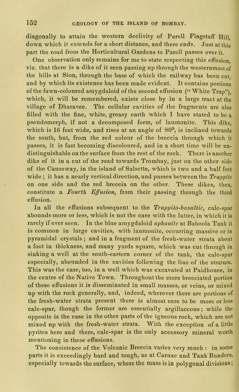 diagonally to attain the western declivity of Parell Flagstaff Hill, down which it extends for a short distance, and there ends. Just at this part the road from the Horticultural Gardens to Parell passes over it. One observation only remains for me to state respecting this effusion, viz. that there is a dike of it seen passing up through the westernmost of the hills at Sion, through the base of which the railway has been cut, and by which its existence has been made evident. It contains portions of the fawn-coloured amygdaloid of the second effusion (“White Trap”), which, it will be remembered, exists close by in a large tract at the village of Dharavee. The cellular cavities of the fragments are also filled with the fine, white, greasy earth which I have stated to be a pseudomorph, if not a decomposed form, of laumonite. This dike, which is 16 feet wide, and rises at an angle of 80°, is inclined towards the south, but, from the red colour of the breccia through which it passes, it is fast becoming discoloured, and in a short time will be un- distinguishable on the surface from the rest of the rock. There is another dike of it in a cut of the road towards Trombay, just on the other side of the Causeway, in the island of Salsette, which is two and a half feet wide ; it has a nearly vertical direction, and passes between the Trappite on one side and the red breccia on the other. These dikes, then, constitute a Fourth Effusion, from their passing through the third effusion. In all the effusions subsequent to the Trappilo-hasattic, calc-spar abounds more or less, which is not the case with the latter, in which it is rarely if ever seen. In the blue amygdaloid aphanite at Baboola Tank it is common in large cavities, with laumonite, occurring massive or in pyramidal crystals ; and in a fragment of the fresh-water strata about a foot in thickness, and many yards square, which was cut through in sinking a well at the south-eastern corner of the tank, the calc-spar especially, abounded in the cavities following the line of the stratum. This was the case, too, in a well which was excavated at Paidhonee, in the centre of the Native Town. Throughout the more brecciated portion of these effusions it is disseminated in small masses, or veins, or mixed up with the rock generally, and, indeed, wherever there are portions of the fresh-water strata present there is almost sure to be more or less calc-spar, though the former are essentially argillaceous; while the opposite is the case in the other parts of the igneous rock, which are not mixed up with the fresh-water strata. With the exception of a little pyrites here and there, calc-spar is the only accessory mineral worth mentioning in these effusions. The consistence of the Volcanic Breccia varies very much : in some parts it is exceedingly hard and tough, as at Carnac and Tank Bunders, especially towards the surface, where the mass is in polygonal divisions;