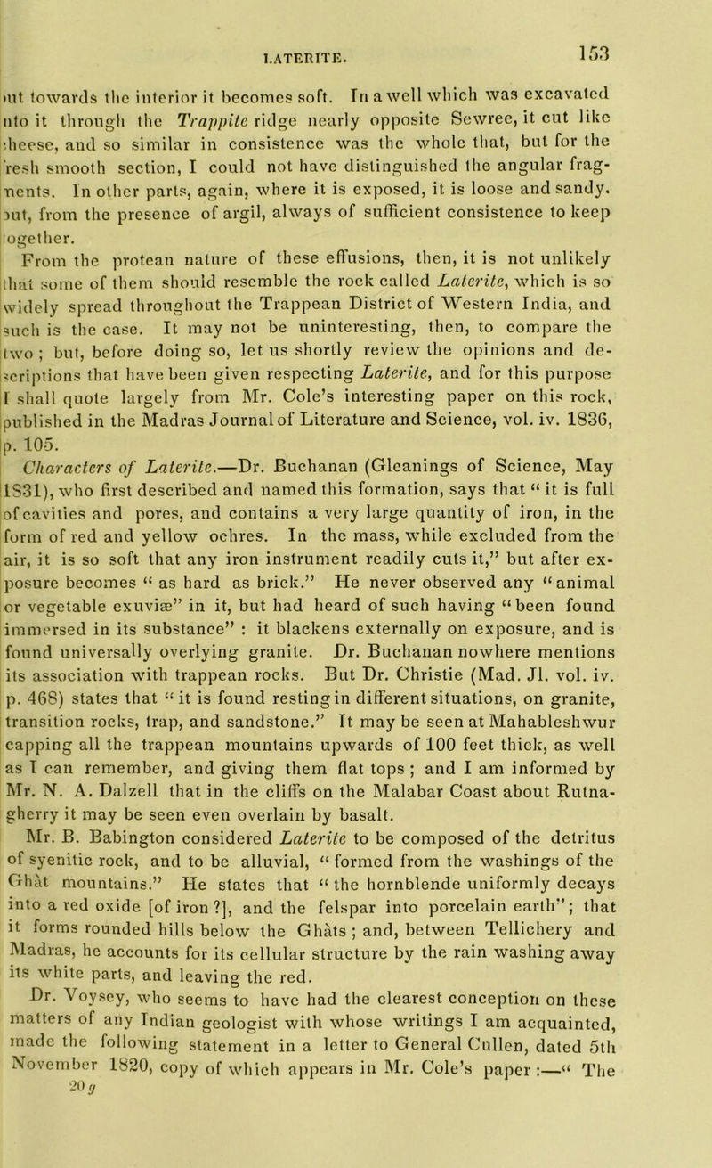 l.ATERITE. »ut towards the interior it becomes soft. In a well which was excavated nto it through the Trappite ridge nearly opposite Sewrec, it cut like ■heese, and so similar in consistence was the whole that, but for the resh smooth section, I could not have distinguished the angular frag- nents. In other parts, again, where it is exposed, it is loose and sandy, mt, from the presence of argil, always of sufficient consistence to keep ogether. From the protean nature of these effusions, then, it is not unlikely iihat some of them should resemble the rock called Laterite, which is so widely spread throughout the Trappean District of Western India, and such is the case. It may not be uninteresting, then, to compare the two ; but, before doing so, let us shortly review the opinions and de- scriptions that have been given respecting Laterite, and for this purpose 1 shall quote largely from Mr. Cole’s interesting paper on this rock, published in the Madras Journal of Literature and Science, vol. iv. 1836, p. 105. Characters of Laterite.—Dr. Buchanan (Gleanings of Science, May 1831), who first described and named this formation, says that “ it is full of cavities and pores, and contains a very large quantity of iron, in the form of red and yellow ochres. In the mass, while excluded from the air, it is so soft that any iron instrument readily cuts it,” but after ex- posure becomes “ as hard as brick.” He never observed any “animal or vegetable exuviae” in it, but had heard of such having “been found immersed in its substance” : it blackens externally on exposure, and is found universally overlying granite. Dr. Buchanan nowhere mentions its association with trappean rocks. But Dr. Christie (Mad. Jl. vol. iv. p. 468) states that “it is found resting in different situations, on granite, transition rocks, trap, and sandstone.” It maybe seen at Mahableshwur capping all the trappean mountains upwards of 100 feet thick, as well as I can remember, and giving them flat tops ; and I am informed by Mr. N. A. Dalzell that in the cliffs on the Malabar Coast about Rutna- gherry it may be seen even overlain by basalt. Mr. B. Babington considered Laterite to be composed of the detritus of syenitic rock, and to be alluvial, “ formed from the washings of the Ghat mountains.” He states that “ the hornblende uniformly decays into a red oxide [of iron ?], and the felspar into porcelain earth”; that it forms rounded hills below the Ghats ; and, between Tellichery and Madras, he accounts for its cellular structure by the rain washing away its white parts, and leaving the red. Dr. Voysey, who seems to have had the clearest conception on these matters of any Indian geologist with whose writings I am acquainted, made the following statement in a letter to General Cullen, dated 5th November 1820, copy of which appears in Mr. Cole’s paper :—“ The 20 y