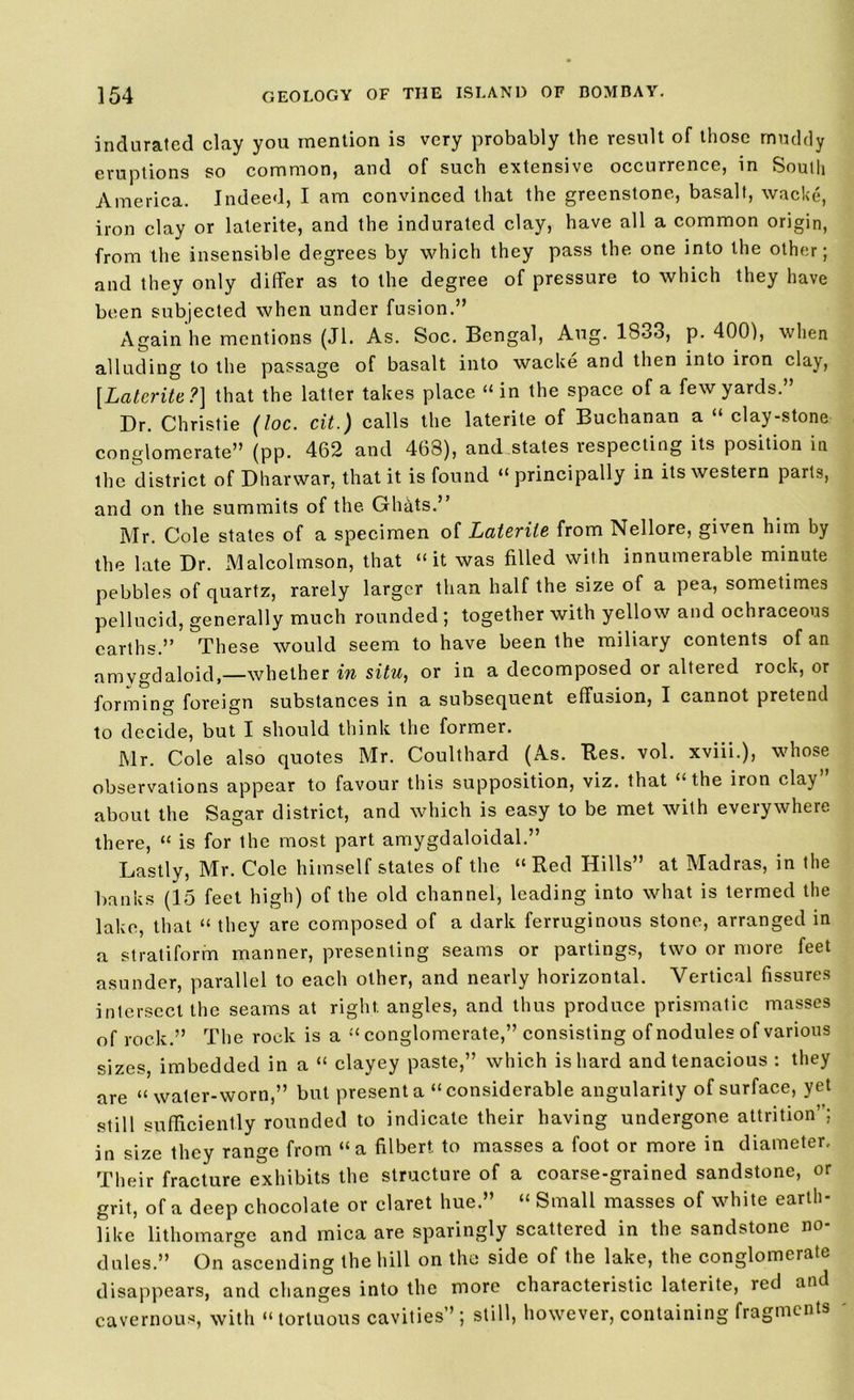 indurated clay you mention is very probably the result of those muddy eruptions so common, and of such extensive occurrence, in South America. Indeed, I am convinced that the greenstone, basalt, wacke, iron clay or laterite, and the indurated clay, have all a common origin, from the insensible degrees by which they pass the one into the other; and they only differ as to the degree of pressure to which they have been subjected when under fusion.” Again he mentions (Jl. As. Soc. Bengal, Aug. 1833, p. 400), when alluding to the passage of basalt into wacke and then into iron clay, [Laterite?] that the latter takes place “in the space of a few yards.” Dr. Christie (loc. cit.) calls the laterite of Buchanan a “ clay-stone conglomerate” (pp. 462 and 468), and states respecting its position in the district of Dharwar, that it is found “ principally in its western parts, and on the summits of the Ghftts.” Mr. Cole states of a specimen of Laterite from Nellore, given him by the late Dr. Malcolmson, that “it was filled with innumerable minute pebbles of quartz, rarely larger than half the size of a pea, sometimes pellucid, generally much rounded ; together with yellow and ochraceous earths.” These would seem to have been the miliary contents of an amygdaloid,—whether in situ, or in a decomposed or altered rock, or forming foreign substances in a subsequent effusion, I cannot pretend to decide, but I should think the former. Mr. Cole also quotes Mr. Coulthard (As. Ties. vol. xviii.), whose observations appear to favour this supposition, viz. that “ the iron clay about the Sagar district, and which is easy to be met with everywhere there, “ is for the most part amygdaloidal.” Lastly, Mr. Cole himself states of the « Red Hills” at Madras, in the banks (15 feet high) of the old channel, leading into what is termed the lake, that “ they are composed of a dark ferruginous stone, arranged in a stratiform manner, presenting seams or partings, two or more feet asunder, parallel to each other, and nearly horizontal. Vertical fissures intersect the seams at right angles, and thus produce prismatic masses of rock.” The rock is a “ conglomerate,” consisting of nodules of various sizes, imbedded in a “ clayey paste,” which is hard and tenacious : they are “ water-worn,” but present a “considerable angularity of surface, yet still sufficiently rounded to indicate their having undergone attrition’; in size they range from “a filbert to masses a foot or more in diameter. Their fracture exhibits the structure of a coarse-grained sandstone, or grit, of a deep chocolate or claret hue.” “ Small masses of white earth- like lithomarge and mica are sparingly scattered in the sandstone no- dules.” On ascending the hill on the side of the lake, the conglomerate disappears, and changes into the more characteristic laterite, led and cavernous, with “tortuous cavities”; still, however, containing fragments