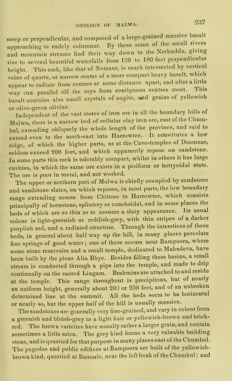 2137 steep or perpendicular, and composed of a large-gvained massive basalt, approaching to rudely columnar. By these some of the small rivers and mountain streams find their way down to the Nerbudda, giving rise to several beautiful waterfalls from 120 to 180 feet perpendicular height. This rock, like that of Nemaur, is much intersected by vertical veins of quartz, or narrow seams of a more compact heavy basalt, which appear to radiate from centres at some distance apart, and after a little way run parallel till the rays from contiguous centres meet. This basalt contains also small crystals of augite, ud grains of yellowish or olive-green olivine. . . ... r Independent of the vast stores of iron ore 111 all the boundary hills ol Malwa, there is a narrow bed of cellular clay iron ore, east of the Clium- bul, extending obliquely the whole length of the province, and said to extend even to the north-east into Harrowtee. It constitutes a low ridge, of which the higher parts, as at the Cave-temples of Doomnar, seldom exceed 200 feet, and which apparently repose on sandstone. In some parts this rock is tolerably compact, whilst in others it has large cavities, in which the same ore exists in a pisiform or botryoidal state. The ore is poor in metal, and not worked. The upper or northern part of Malwa is chiefly occupied by sandstone and sandstone slates, on which reposes, in most parts, the low boundary range extending across from Chittore to Harrowtee, which consists principally of hornstone, splintery or conchoidal, and in some places the beds of which are so thin as to assume a slaty appearance. Its usual colour is light-greenish or reddish-grey, with thin stripes of a darker purplish red, and a radiated structure. Through the interstices of these beds, in general about half way up the hill, in many places percolate fine springs of good water; one of these occurs near Rampoora, where some stone reservoirs and a small temple, dedicated to Mahadeva, have been built by the pious Alia Bhye. Besides filling these basins, a small stream is conducted through a pipe into the temple, and made to drip continually on the sacred Lingam. Brahmins are attached to and reside at the temple. This range throughout is precipitous, but of neatly an uniform height, generally about 200 or 250 feet, and of an unbroken determined line at the summit. All the beds seem to be horizontal or nearly so, but the upper half of the hill is usually massive. The sandstones are generally very fine-grained, and vary in colom fiom a greenish and bluish-grey to a light hair or yellowish-brown and brick- red. The brown varieties have usually rather a larger grain, and contain sometimes a little mica. The grey kind forms a very valuable building stone, and is quarried for that purpose in many places east ol the C humbul. The pagodas and public edifices at Rampoora are built of the yellowish- brown kind, quarried at Bamorie, near the left bank of theChumbul ; and
