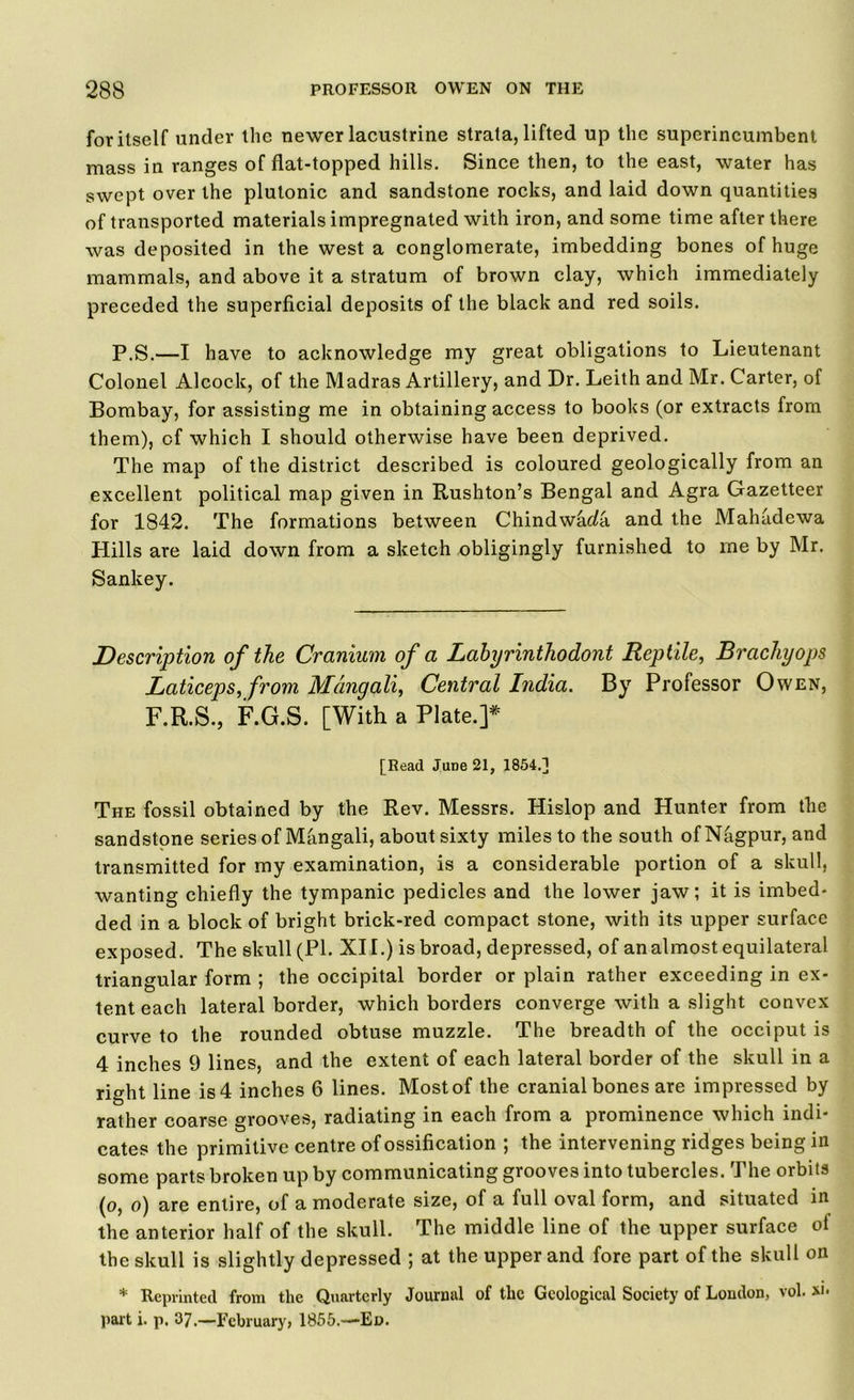 for itself under the newer lacustrine strata, lifted up the superincumbent mass in ranges of flat-topped hills. Since then, to the east, water has swept over the plutonic and sandstone rocks, and laid down quantities of transported materials impregnated with iron, and some time after there was deposited in the west a conglomerate, imbedding bones of huge mammals, and above it a stratum of brown clay, which immediately preceded the superficial deposits of the black and red soils. P.S.—I have to acknowledge my great obligations to Lieutenant Colonel Alcock, of the Madras Artillery, and Dr. Leith and Mr. Carter, of Bombay, for assisting me in obtaining access to books (or extracts from them), cf which I should otherwise have been deprived. The map of the district described is coloured geologically from an excellent political map given in Rushton’s Bengal and Agra Gazetteer for 1842. The formations between Chindwada and the Mahadewa Hills are laid down from a sketch obligingly furnished to me by Mr. Sankey. jDescription of the Cranium of a Lahyrinthodont Reptile, Brachyops Laticeps, from Mdngali, Central India. By Professor Owen, F.R.S., F.G.S. [With a Plate.]* [Read JuDe 21, 1854.] The fossil obtained by the Rev. Messrs. Hislop and Hunter from the sandstone series of Mangali, about sixty miles to the south of Nagpur, and transmitted for my examination, is a considerable portion of a skull, wanting chiefly the tympanic pedicles and the lower jaw; it is imbed- ded in a block of bright brick-red compact stone, with its upper surface exposed. The skull (PI. XII.) is broad, depressed, of an almost equilateral triangular form ; the occipital border or plain rather exceeding in ex- tent each lateral border, which borders converge with a slight convex curve to the rounded obtuse muzzle. The breadth of the occiput is 4 inches 9 lines, and the extent of each lateral border of the skull in a right line is 4 inches 6 lines. Most of the cranial bones are impressed by rather coarse grooves, radiating in each from a prominence which indi- cates the primitive centre of ossification ; the intervening ridges being in some parts broken up by communicating grooves into tubercles. The orbits (o, o) are entire, of a moderate size, of a full oval form, and situated in the anterior half of the skull. The middle line of the upper surface ot the skull is slightly depressed ; at the upper and fore part of the skull on * Reprinted from the Quarterly Journal of the Geological Society of London, vol. part i. p. 37.—February, 1855.—Ed.