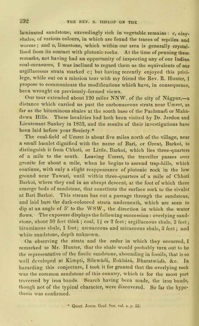 laminated sandstone, exceedingly rich in vegetable remains : c, clay- shales, of various colours, in which are found the traces of reptiles and worms ; and d, limestone, which within our area is generally crystal- lised from its contact with platonic rocks. At the time of penning these remarks, not having had an opportunity of inspecting any of our Indian coal-measures, I was inclined to regard them as the equivalents of our argillaceous strata marked c; but having recently enjoyed this privi- lege, while out on a mission tour with my friend the Rev. R. Hunter, I propose to communicate the modifications which have, in consequence, been wrought on previously-formed views. Our tour extended about 120 miles NNW. of the city of Nagpur,—a distance which carried us past the carbonaceous strata near Umret, as far as the bituminous shales at the south base of the Pachmac/i or Maha- dewa Hills. These localities had both been visited by Dr. Jerdon and Lieutenant Sankey in 1852, and the results of their investigations have been laid before your Society.* The coal-field of Umret is about five miles north of the village, near a small hamlet dignified with the name of Bari, or Great, Barkoi, to distinguish it from Chhoti, or Little, Barkoi, which lies three-quarters of a mile to the south. Leaving Umret, the traveller passes over granite for about a mile, when he begins to ascend trap-hills, which continue, with only a slight reappearance of plutonic rock in the low ground near Tawari, until within three-quarters of a mile of Chhoti Barkoi, where they end in an abrupt descent, at the foot of which there emerge beds of sandstone, that constitute the surface rock to the rivulet at Bari Barkoi. This stream has cut a passage through the sandstone, and laid bare the dark-coloured strata underneath, which are seen to dip at an angle of 5° to the WSW., the direction in which the water .flows. The exposure displays the following succession : overlying sand- stone, about 50 feet thick ; coal, 1| or 2 feet; argillaceous shale, 3 feet; bituminous shale, 1 foot; arenaceous and micaceous shale, 3 feet; and white sandstone, depth unknown. On observing the strata and the order in which they occurred, I remarked to Mr. Hunter, that the shale would probably turn out to be the representative of the fissile sandstone, abounding in fossils, that is so well developed at Kampti, Silewru/a, Eokhara, Bharatwada, &c. In hazarding this conjecture, I took it for granted that the overlying rock was the common sandstone of this country, which is for the most part traversed by iron bands. Search having been made, the iron bands, though not of the typical character, were discovered. So far the hypo- thesis was confirmed. * Quart. Journ. Geol. Soc. vol. p. 55.