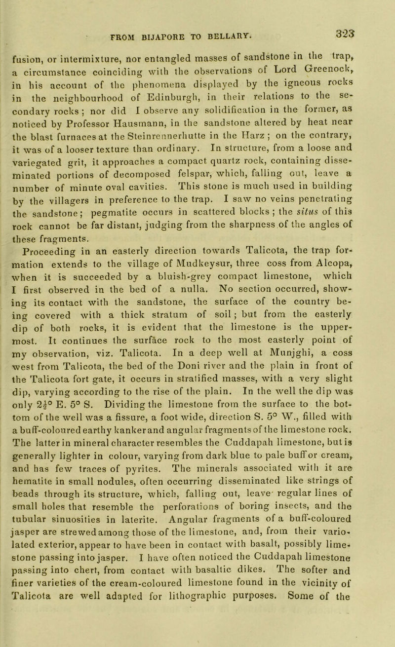 3*23 fusion, or intermixture, nor entangled masses of sandstone in the trap* a circumstance coinciding with the observations of Lord Greenock* in his account of the phenomena displayed by the igneous rocks in the neighbourhood of Edinburgh, in their relations to the se- condary rocks ; nor did I observe any solidification in the former, as noticed by Professor Hausmann, in the sandstone altered by heat near the blast furnaces at the Steinrennerhutte in the Harz ; on the contrary, it was of a looser texture than ordinary. In structure, from a loose and variegated grit, it approaches a compact, quartz rock, containing disse- minated portions of decomposed felspar, which, falling out, leave a number of minute oval cavities. This stone is much used in building by the villagers in preference to the trap. I saw no veins penetrating the sandstone; pegmatite occurs in scattered blocks; the situs of this rock cannot be far distant, judging from the sharpness of the angles of these fragments. Proceeding in an easterly direction towards Talicota, the trap for- mation extends to the village of Mudkeysur, three coss from Alcopa, when it is succeeded by a bluish-grey compact limestone, which I first observed in the bed of a nulla. No section occurred, show- ing its contact with the sandstone, the surface of the country be- ing covered with a thick stratum of soil; but from the easterly dip of both rocks, it is evident that the limestone is the upper- most. It continues the surface rock to the most easterly point of my observation, viz. Talicota. In a deep well at Munjghi, a coss west from Talicota, the bed of the Doni river and the plain in front of the Talicota fort gate, it occurs in stratified masses, with a very slight dip, varying according to the rise of the plain. In the well the dip was only 2^° E. 5° S. Dividing the limestone from the surface to the bot- tom of the well was a fissure, a foot wide, direction S. 5° W., filled with a buff-coloured earthy kankerand angular fragments of the limestone rock. The latter in mineral character resembles the Cuddapah limestone, but is generally lighter in colour, varying from dark blue to pale buffer cream, and has few traces of pyrites. The minerals associated with it arc hematite in small nodules, often occurring disseminated like strings of beads through its structure, which, falling out, leave- regular lines of small holes that resemble the perforations of boring insects, and the tubular sinuosities in laterite. Angular fragments of a bud-coloured jasper are strewed among those of the limestone, and, from their vario- lated exterior, appear to have been in contact with basalt, possibly lime- stone passing into jasper. I have often noticed the Cuddapah limestone passing into chert, from contact with basaltic dikes. The softer and finer varieties of the cream-coloured limestone found in the vicinity of %/ Talicota are well adapted for lithographic purposes. Some of the