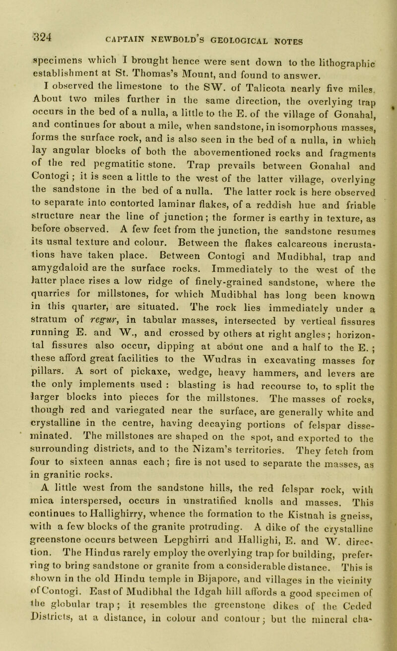 specimens which I brought hence were sent clown to the lithographic establishment at St. -Thomas’s Mount, and found to answer. I observed the limestone to the SW. of Talicota nearly five miles. About two miles further in the same direction, the overlying trap occurs in the bed of a nulla, a little to the E. of the village of Gonahal, and continues for about a mile, when sandstone, in isomorphous masses, foims the surface rock, and is also seen in the bed of a nulla, in which lay angular blocks of both the abovementioned rocks and fragments of the red pegmatitic stone. Trap prevails between Gonahal and Contogi; it is seen a little to the west of the latter village, overlying the sandstone in the bed of a nulla. The latter rock is here observed to separate into contorted laminar flakes, of a reddish hue and friable structure near the line of junction; the former is earthy in texture, as before observed. A few feet from the junction, the sandstone resumes its usual texture and colour. Between the flakes calcareous incrusta- tions have taken place. Between Contogi and Mudibhal, trap and amygdaloid are the surface rocks. Immediately to the west of the latter place rises a low ridge of finely-grained sandstone, where the quarries for millstones, for which Mudibhal has long been known in this quarter, are situated. The rock lies immediately under a stratum of regur, in tabular masses, intersected by vertical fissures running E. and W., and crossed by others at right angles; horizon- tal fissures also occur, dipping at about one and a half to the E. ; these afford great facilities to the Wudras in excavating masses for pillars. A sort of pickaxe, wedge, heavy hammers, and levers are the only implements used : blasting is had recourse to, to split the larger blocks into pieces for the millstones. The masses of rocks, though red and variegated near the surface, are generally white and crystalline in the centre, having decaying portions of felspar disse- minated. The millstones are shaped on the spot, and exported to the surrounding districts, and to the Nizam’s territories. They fetch from four to sixteen annas each; fire is not used to separate the masses, as in granitic rocks. A little west from the sandstone hills, the red felspar rock, with mica interspersed, occurs in unstratified knolls and masses. This continues to Hallighirry, whence the formation to the Kistnah is gneiss with a few blocks of the granite protruding. A dike of the crystalline greenstone occurs between Lepghirri and Hallighi, E. and W. direc- tion. The Hindus rarely employ the overlying trap for building, prefer- ring to bring sandstone or granite from a considerable distance. This is shown in the old Hindu temple in Bijaporc, and villages in the vicinity ot Contogi. East of Mudibhal the Idgah hill aftords a good specimen of ilie globular trap; it resembles the greenstone dikes of the Ceded Districts, at a distance, in colour and contour; but the mineral cha-
