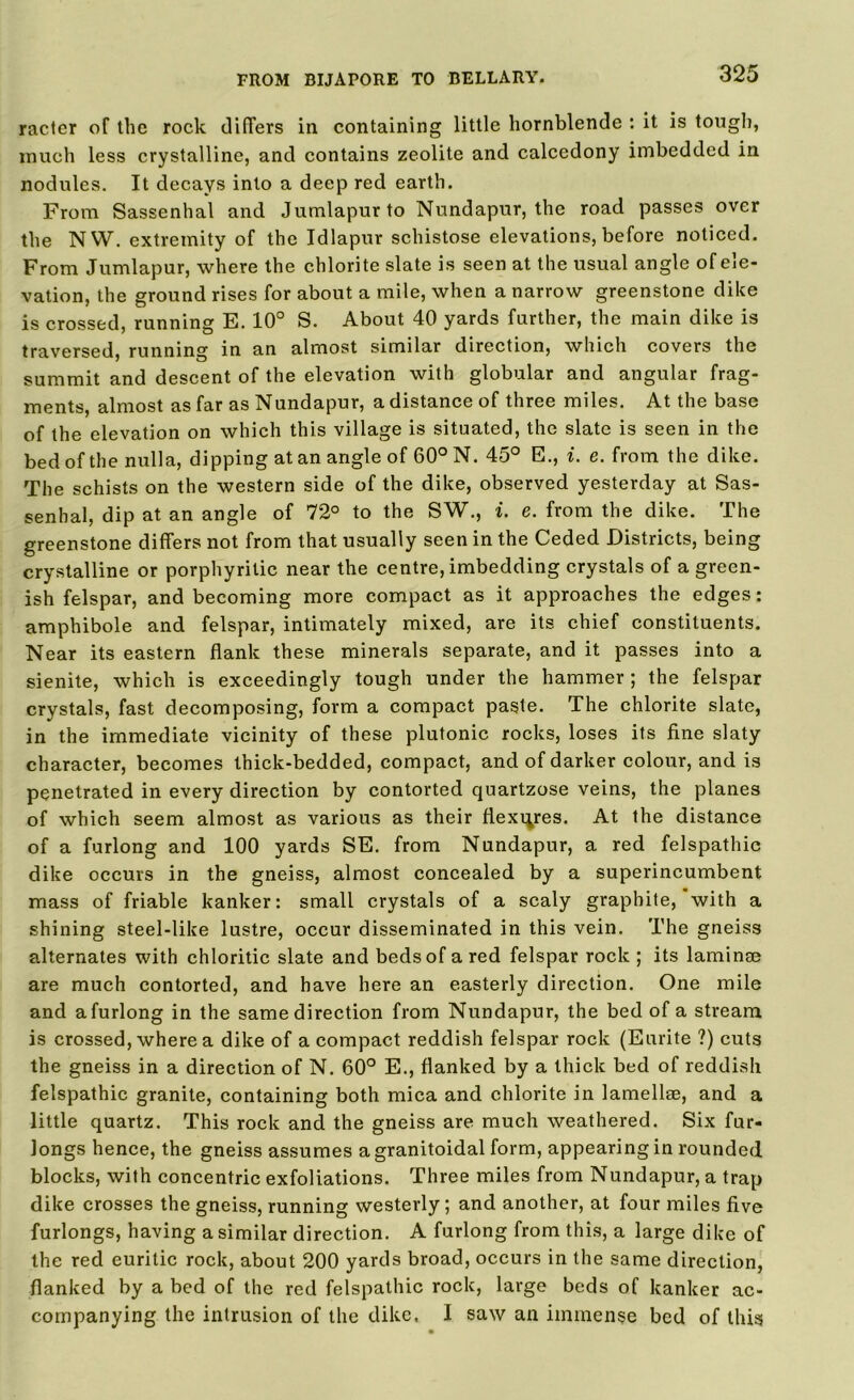 racier of the rock differs in containing little hornblende : it is tough, much less crystalline, and contains zeolite and calcedony imbedded in nodules. It decays into a deep red earth. From Sassenhal and Jumlapurto Nundapur, the road passes over the NW. extremity of the Idlapur schistose elevations, before noticed. From Jumlapur, where the chlorite slate is seen at the usual angle of ele- vation, the ground rises for about a mile, when a narrow greenstone dike is crossed, running E. 10° S. About 40 yards further, the main dike is traversed, running in an almost similar direction, which covers the summit and descent of the elevation with globular and angular frag- ments, almost as far as Nundapur, a distance of three miles. At the base of the elevation on which this village is situated, the slate is seen in the bed of the nulla, dipping at an angle of 60° N. 45° E., i. e. from the dike. The schists on the western side of the dike, observed yesterday at Sas- senhal, dip at an angle of 72° to the SW., i. e. from the dike. The greenstone differs not from that usually seen in the Ceded Districts, being crystalline or porphyrilic near the centre, imbedding crystals of a green- ish felspar, and becoming more compact as it approaches the edges: amphibole and felspar, intimately mixed, are its chief constituents. Near its eastern flank these minerals separate, and it passes into a sienite, which is exceedingly tough under the hammer ; the felspar crystals, fast decomposing, form a compact paste. The chlorite slate, in the immediate vicinity of these plutonic rocks, loses its fine slaty character, becomes thick-bedded, compact, and of darker colour, and is penetrated in every direction by contorted quartzose veins, the planes of which seem almost as various as their flexures. At the distance of a furlong and 100 yards SE. from Nundapur, a red felspathic dike occurs in the gneiss, almost concealed by a superincumbent mass of friable kanker: small crystals of a scaly graphite, with a shining steel-like lustre, occur disseminated in this vein. The gneiss alternates with chloride slate and beds of a red felspar rock ; its laminse are much contorted, and have here an easterly direction. One mile and a furlong in the same direction from Nundapur, the bed of a stream is crossed, where a dike of a compact reddish felspar rock (Eurite ?) cuts the gneiss in a direction of N. 60° E., flanked by a thick bed of reddish felspathic granite, containing both mica and chlorite in lamellee, and a little quartz. This rock and the gneiss are much weathered. Six fur- longs hence, the gneiss assumes agranitoidal form, appearing in rounded blocks, with concentric exfoliations. Three miles from Nundapur, a trap dike crosses the gneiss, running westerly; and another, at four miles five furlongs, having a similar direction. A furlong from this, a large dike of the red euritic rock, about 200 yards broad, occurs in the same direction, flanked by a bed of the red felspathic rock, large beds of kanker ac- companying the intrusion of the dike, I saw an immense bed of this