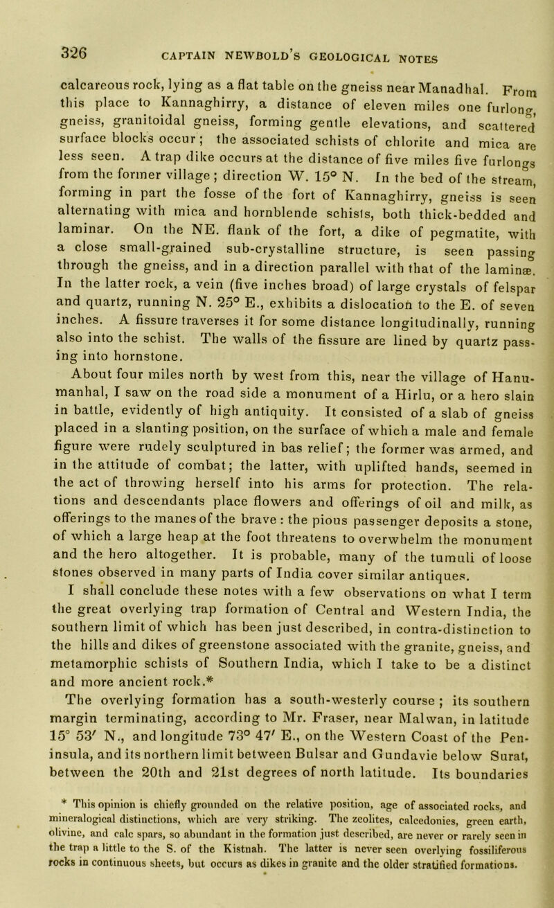 calcareous rock, lying as a flat table on the gneiss near Manadhal. From this place to Kannaghirry, a distance of eleven miles one furlong, gneiss, granitoidal gneiss, forming gentle elevations, and scattered surface blocks occur; the associated schists of chlorite and mica are less seen. A trap dike occurs at the distance of five miles five furlongs from the former village ; direction W. 15° N. In the bed of the stream, forming in part the fosse of the fort of Kannaghirry, gneiss is seen alternating with mica and hornblende schisls, both thick-bedded and laminar. On the NE. flank of the fort, a dike of pegmatite, with a close small-grained sub-crystalline structure, is seen passing through the gneiss, and in a direction parallel with that of the laminse. In the latter rock, a vein (five inches broad) of large crystals of felspar and quartz, running N. 25° E., exhibits a dislocation to the E. of seven inches. A fissure traverses it for some distance longitudinally, running also into the schist. The walls of the fissure are lined by quartz pass- ing into hornstone. About four miles north by west from this, near the village of Hanu- manhal, I saw on the road side a monument of a Hirlu, or a hero slain in battle, evidently of high antiquity. It consisted of a slab of gneiss placed in a slanting position, on the surface of which a male and female figure were rudely sculptured in bas relief; the former was armed, and in the attitude of combat; the latter, with uplifted hands, seemed in the act of throwing herself into his arms for protection. The rela- tions and descendants place flowers and offerings of oil and milk, as offerings to the manes of the brave : the pious passenger deposits a stone, of which a large heap at the foot threatens to overwhelm the monument and the hero altogether. It is probable, many of the tumuli of loose stones observed in many parts of India cover similar antiques. I shall conclude these notes with a few observations on what I term the great overlying trap formation of Central and Western India, the southern limit of which has been just described, in contra-distinction to the hills and dikes of greenstone associated with the granite, gneiss, and metamorphic schists of Southern India, which I take to be a distinct and more ancient rock.* The overlying formation has a south-westerly course ; its southern margin terminating, according to Mr. Fraser, near Mai wan, in latitude 15° 53' N., and longitude 73° 47' E., on the Western Coast of the Pen- insula, and its northern limit between Bulsar and Gundavie below Surat, between the 20th and 21st degrees of north latitude. Its boundaries * This opinion is chiefly grounded on the relative position, age of associated rocks, and mineralogical distinctions, which are very striking. The zeolites, calcedonies, green earth, olivine, and calc spars, so abundant in the formation just described, are never or rarely seen in the trap a little to the S. of the Kistnah. The latter is never seen overlying fossiliferous rocks in continuous sheets, but occurs as dikes in granite and the older stratified formations.