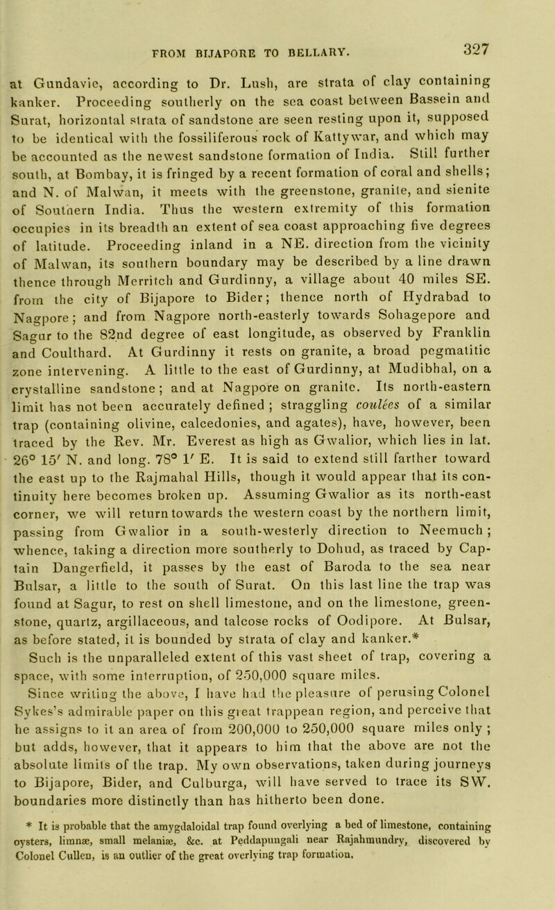 at Gundavic, according to Dr. Lush, are strata of clay containing hanker. Proceeding southerly on the sea coast between Bassein and Surat, horizontal strata of sandstone are seen resting upon it, supposed to be identical with the fossiliferous rock of Kattywar, and which may be accounted as the newest sandstone formation of India. Still further south, at Bombay, it is fringed by a recent formation of coral and shells; and N. of Mahvan, it meets with the greenstone, granite, and sienite of Southern India. Thus the western extremity of this formation occupies in its breadth an extent of sea coast approaching five degrees of latitude. Proceeding inland in a NE. direction from the vicinity of Malwan, its southern boundary may be described by a line drawn thence through Merritch and Gurdinny, a village about 40 miles SE. from the city of Bijapore to Bider; thence north of Hydrabad to Nagpore; and from Nagpore north-easterly towards Sohagepore and Sagur to the 82nd degree of east longitude, as observed by Franklin and Coulthard. At Gurdinny it rests on granite, a broad pegmatitic zone intervening. A little to the east of Gurdinny, at Mudibhal, on a crystalline sandstone; and at Nagpore on granite. Its north-eastern limit has not been accurately defined ; straggling coulees of a similar trap (containing olivine, calcedonies, and agates), have, however, been traced by the Rev. Mr. Everest as high as Gwalior, which lies in lat. 26° 15' N. and long. 78° V E. It is said to extend still farther toward the east up to the Rajmahal Hills, though it would appear that its con- tinuity here becomes broken up. Assuming Gwalior as its north-east corner, we will return towards the western coast by the northern limit, passing from Gwalior in a south-westerly direction to Neemuch ; whence, taking a direction more southerly to Dohud, as traced by Cap- tain Dangerfield, it passes by the east of Baroda to the sea near Bulsar, a little to the south of Surat. On this last line the trap was found at Sagur, to rest on shell limestone, and on the limestone, green- stone, quartz, argillaceous, and talcose rocks of Oodipore. At Bulsar, as before stated, it is bounded by strata of clay and banker.* Such is the unparalleled extent of this vast sheet of trap, covering a space, with some interruption, of 250,000 square miles. Since writing the above, I have had the pleasure ol perusing Colonel Sykes’s admirable paper on this great trappean region, and perceive that he assigns to it an area of from 200,000 to 250,000 square miles only ; but adds, however, that it appears to him that the above are not the absolute limits of the trap. My own observations, taken during journeys to Bijapore, Bider, and Culburga, will have served to trace its SVY. boundaries more distinctly than has hitherto been done. * It is probable that the amygdaloidal trap found overlying a bed of limestone, containing oysters, limn®, small melaniae, &c. at Peddapungali near Rajahmundry, discovered by Colonel Cullen, is an outlier of the great overlying trap formation.