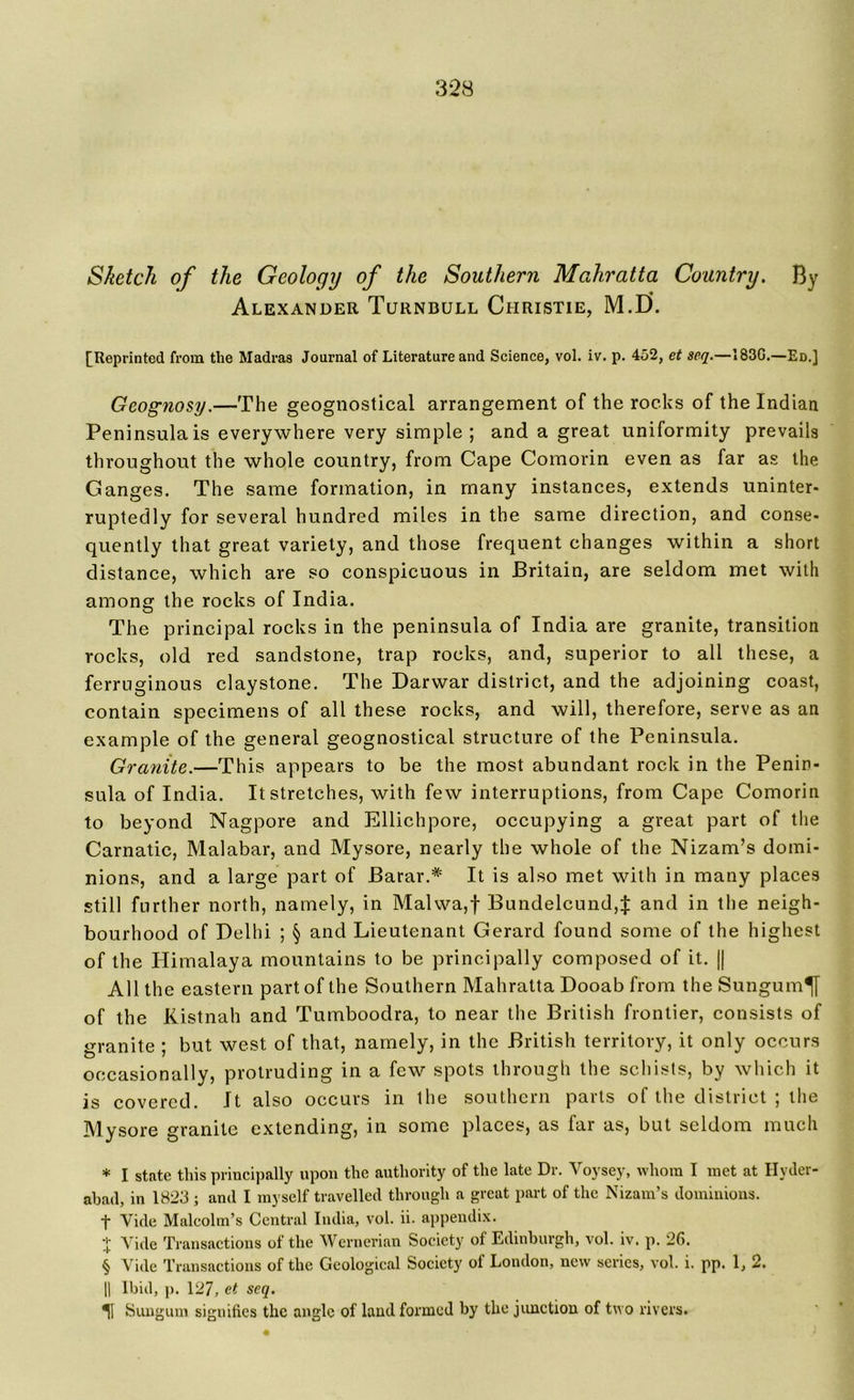 Sketch of the Geology of the Southern Mahratta Country. By Alexander Turnbull Christie, M.D. [Reprinted from the Madras Journal of Literature and Science, vol. iv. p. 452, et seq.—183G.—Ed.] Geognosy.—The geognostical arrangement of the rocks of the Indian Peninsula is everywhere very simple ; and a great uniformity prevails throughout the whole country, from Cape Comorin even as far as the Ganges. The same formation, in many instances, extends uninter- ruptedly for several hundred miles in the same direction, and conse- quently that great variety, and those frequent changes within a short distance, which are so conspicuous in Britain, are seldom met with among the rocks of India. The principal rocks in the peninsula of India are granite, transition rocks, old red sandstone, trap rocks, and, superior to all these, a ferruginous claystone. The Darwar district, and the adjoining coast, contain specimens of all these rocks, and will, therefore, serve as an example of the general geognostical structure of the Peninsula. Granite.—This appears to be the most abundant rock in the Penin- sula of India. It stretches, with few interruptions, from Cape Comorin to beyond Nagpore and Ellichpore, occupying a great part of the Carnatic, Malabar, and Mysore, nearly the whole of the Nizam’s domi- nions, and a large part of Barar.* * * § It is also met with in many places still further north, namely, in Malwa,f Bundelcund4 and in the neigh- bourhood of Delhi ; § and Lieutenant Gerard found some of the highest of the Himalaya mountains to be principally composed of it. || All the eastern part of the Southern Mahratta Dooab from the Sungum^y of the Kistnah and Tumboodra, to near the British frontier, consists of granite ; but west of that, namely, in the British territory, it only occurs occasionally, protruding in a few spots through the schists, by which it is covered. It also occurs in the southern parts of the district ; the Mysore granite extending, in some places, as far as, but seldom much * I state this principally upon the authority of the late Dr. Voysey, whom I met at Hyder- abad, in 1823 ; and I myself travelled through a great part of the Nizam’s dominions. f Vide Malcolm’s Central India, vol. ii. appendix. + Vide Transactions of the Wernerian Society of Edinburgh, vol. iv. p. 26. § Vide Transactions of the Geological Society of London, new series, vol. i. pp. 1, 2. || Ibid, p. 127, et seq. ^1 Sungum signifies the angle of laud formed by the junction of two rivers.