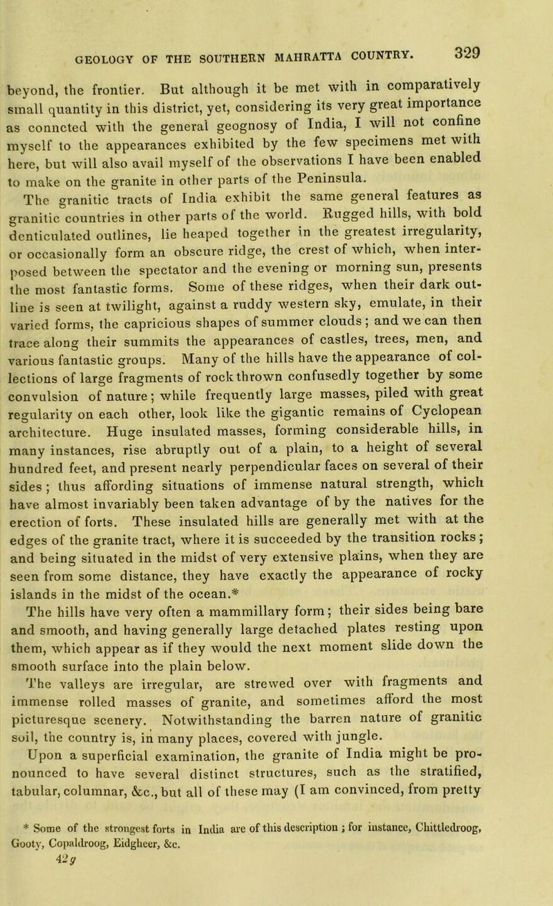 beyond, the frontier. But although it be met with in comparati\ely small quantity in this district, yet, considering its very great importance as conncted with the general geognosy of India, I will not confine myself to the appearances exhibited by the few specimens met with here, but will also avail myself of the observations I have been enabled to make on the granite in other parts of the Peninsula. The granitic tracts of India exhibit the same general features as granitic countries in other parts of the world. Rugged hills, with bold denticulated outlines, lie heaped together in the greatest irregularity, or occasionally form an obscure ridge, the crest of which, when inter- posed between the spectator and the evening or morning sun, presents the most fantastic forms. Some of these ridges, when their dark out- line is seen at twilight, against a ruddy western sky, emulate, in their varied forms, the capricious shapes of summer clouds; and we can then trace along their summits the appearances of castles, trees, men, and various fantastic groups. Many of the hills have the appearance of col- lections of large fragments of rock thrown confusedly together by some convulsion of nature; while frequently large masses, piled with great regularity on each other, look like the gigantic remains of Cyclopean architecture. Huge insulated masses, forming considerable hills, in many instances, rise abruptly out of a plain, to a height of several hundred feet, and present nearly perpendicular faces on several of their sides ; thus affording situations of immense natural strength, which have almost invariably been taken advantage of by the natives for the erection of forts. These insulated hills are generally met with at the edges of the granite tract, where it is succeeded by the transition rocks ; and being situated in the midst of very extensive plains, when they are seen from some distance, they have exactly the appearance of rocky islands in the midst of the ocean.* The hills have very often a mammillary form; their sides being bare and smooth, and having generally large detached plates resting upon them, which appear as if they would the next moment slide down the smooth surface into the plain below. The valleys are irregular, are strewed over with fragments and immense rolled masses of granite, and sometimes afford the most picturesque scenery. Notwithstanding the barren nature of granitic soil, the country is, in many places, covered with jungle. Upon a superficial examination, the granite of India might be pro- nounced to have several distinct structures, such as the stratified, tabular, columnar, &c., but all of these may (I am convinced, from pretty * Some of the strongest forts in India are of this description ; for instance, Chittledroog, Gooty, Copahlroog, Eidglieer, &c. 42 y
