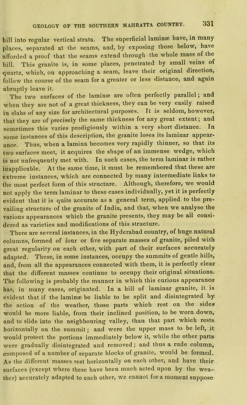 hill into regular vertical strata. The superficial laminse have, in many places, separated at the seams, and, by exposing those below, have afforded a proof that the seams extend through the whole mass of the hill. This granite is, in some places, penetrated by small veins of quartz, which, on approaching a seam, leave their original direction, follow the course of the seam for a greater or less distance, and again abruptly leave it. The two surfaces of the laminae are often perfectly parallel; and when they are not of a great thickness, they can be very easily raised in slabs of any size for architectural purposes. It is seldom, however, that they are of precisely the same thickness for any great extent; and sometimes this varies prodigiously within a very short distance. In some instances of this description, the granite loses its laminar appear- ance. Thus, when a lamina becomes very rapidly thinner, so that its two surfaces meet, it acquires the shape of an immense wedge, which is not unfrequently met with. In such cases, the term laminar is rather inapplicable. At the same time, it must be remembered that these are extreme instances, which are connected by many intermediate links to the most perfect form of this structure. Although, therefore, we would not apply the term laminar to these cases individually, yet it is perfectly evident that it is quite accurate as a general term, applied to the pre- vailing structure of the granite of India, and that, when we analyse the various appearances which the granite presents, they may be all consi- dered as varieties and modifications of this structure. There are several instances, in the Hyderabad country, of huge natural columns, formed of four or five separate masses of granite, piled with great regularity on each other, with part of their surfaces accurately adapted. These, in some instances, occupy the summits of gentle hills, and, from all the appearances connected with them, it is perfectly clear that the different masses continue to occupy their original situations. The following is probably the manner in which this curious appearance has, in many cases, originated. In a hill of laminar granite, it is evident that if the laminae be liable to be split and disintegrated by the action of the weather, those parts which rest on the sides would be more liable, from their inclined position, to be worn down, and to slide into the neighbouring valley, than that part which rests horizontally on the summit; and were the upper mass to be left, it would protect the portions immediately below it, while the other parts were gradually disintegrated and removed ; and thus a rude column,, composed of a number of separate blocks of granite, would be formed. As the different masses rest horizontally on each other, and have their surfaces (except where these have been much acted upon by the wea- ther) accurately adapted to each other, we cannot for a moment suppose
