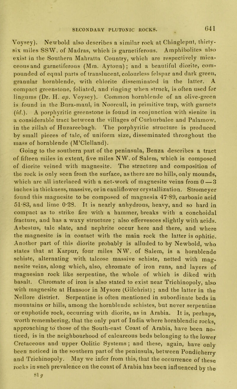 Yoysey). Newbold also describes a similar rock at Chinglepnt, thirty- six miles SSW. of Madras, which is garnetiferous. Amphibolites also exist in the Southern Mahratta Country, which are respectively mica- ceousand garnetiferous (Mm, Aytoun) ; and a beautiful diorite, com- pounded of equal parts of translucent, colourless felspar and dark green, granular hornblende, with chlorite disseminated in the latter. A compact greenstone, foliated, and ringing when struck, is often used for lingums (Dr. H. ap. Voysey). Common hornblende of an olive-green is found in the Bura-maul, in Noorcull, in primitive trap, with garnets (id.). A porphyritic greenstone is found in conjunction with sienite in a considerable tract between the villages of Curhurbalee and Palamow, in the zillah of Huzareebagh. '['lie porphyritic structure is produced by small pieces of talc, of uniform size, disseminated throughout the mass of hornblende (M’Clelland). Going to the southern part of the peninsula, Benza describes a tract of fifteen miles in extent, five miles NW. of Salem, which is composed of diorite veined with magnesite. The structure and composition of the rock is only seen from the surface, as there are no hills, only mounds, which are all interlaced with a net-work of magnesite veins from 0—3 inches in thickness, massive, or in cauliflower crystallization. Stromeyer found this magnesite to be composed of magnesia 47-89, carbonic acid 51-83, and lime 0-28. It is nearly anhydrous, heavy, and so hard in compact as to strike fire with a hammer, breaks with a conchoidal fracture, and has a waxy structure ; also effervesces slightly with acids. Asbestus, talc slate, and nephrite occur here and there, and where the magnesite is in contact with the main rock the latter is ophitic. Another part of this diorite probably is alluded to by Newbold, who states that at Karpur, four miles NW, of Salem, is a hornblende schiste, alternating with talcose massive schiste, netted with mag- nesite veins, along which, also, chromate of iron runs, and layers of magnesian rock like serpentine, the whole of which is diked with basalt. Chromate of iron is also stated to exist near Trichinopoly, also with magnesite at Hansoor in Mysore (Gilchrist) ; and the latter in the Nellore district. Serpentine is often mentioned in subordinate beds in mountains or hills, among the hornblende schistes, but never serpentine or euphotide rock, occurring with diorite, as in Arabia. It is, perhaps, worth remembering, that the only part of India where hornblendic rocks, approaching to those of the South-east Coast of Arabia, have been no- ticed, is in the neighbourhood of calcareous beds belonging to the lower Cretaceous and upper Oolitic Systems ; and these, again, have only- been noticed in the southern part of the peninsula, between Pondicherry and Trichinopoly. May we infer from this, that the occurrence of these rocks in such prevalence on the coast of Arabia has been influenced by the 81 g