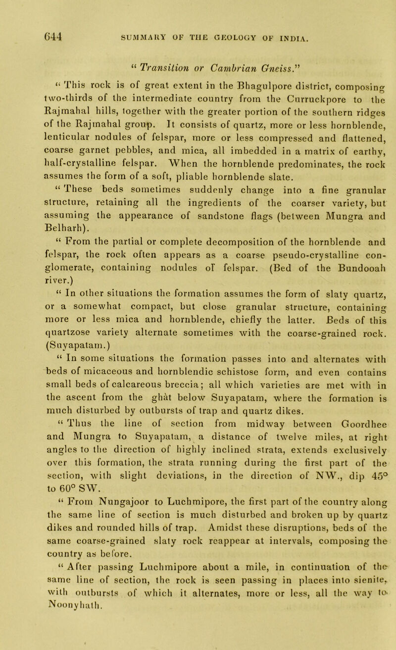 “ Transition or Cambrian Gneiss.” “ This rock is of great extent in the Bhagulpore district, composing two-thirds of the intermediate country from the Curruckpore to the Rajmahal hills, logether with the greater portion of the southern ridges of the Rajmahal group. It consists of quartz, more or less hornblende, lenticular nodules of felspar, more or less compressed and flattened, coarse garnet pebbles, and mica, all imbedded in a matrix of earthy, half-crystalline felspar. When the hornblende predominates, the rock assumes the form of a soft, pliable hornblende slate. “ These beds sometimes suddenly change into a fine granular structure, retaining all the ingredients of the coarser variety, but assuming the appearance of sandstone flags (between Mungra and Belharh). “ From the partial or complete decomposition of the hornblende and felspar, the rock often appears as a coarse pseudo-crystalline con- glomerate, containing nodules of felspar. (Bed of the Bundooah river.) “ In other situations the formation assumes the form of slaty quartz, or a somewhat compact, but close granular structure, containing more or less mica and hornblende, chiefly the latter. Beds of this quartzose variety alternate sometimes with the coarse-grained rock. (Suyapatam.) “ In some situations the formation passes into and alternates with beds of micaceous and hornblendic schistose form, and even contains small beds of calcareous breccia; all which varieties are met with in the ascent from the ghat below Suyapatam, where the formation is much disturbed by outbursts of trap and quartz dikes. “ Thus the line of section from midway between Goordhee and Mungra to Suyapatam, a distance of twelve miles, at right angles to the direction of highly inclined strata, extends exclusively over this formation, the strata running during the first part of the section, with slight deviations, in the direction of NW., dip 45° to 60° SW. “ From Nungajoor to Luchmipore, the first part of the country along the same line of section is much disturbed and broken up by quartz dikes and rounded hills of trap. Amidst these disruptions, beds of the same coarse-grained slaty rock reappear at intervals, composing the country as before. “ After passing Luchmipore about a mile, in continuation of the same line of section, the rock is seen passing in places into sienile,. with outbursts of which it alternates, more or less, all the way to. Noony hath.