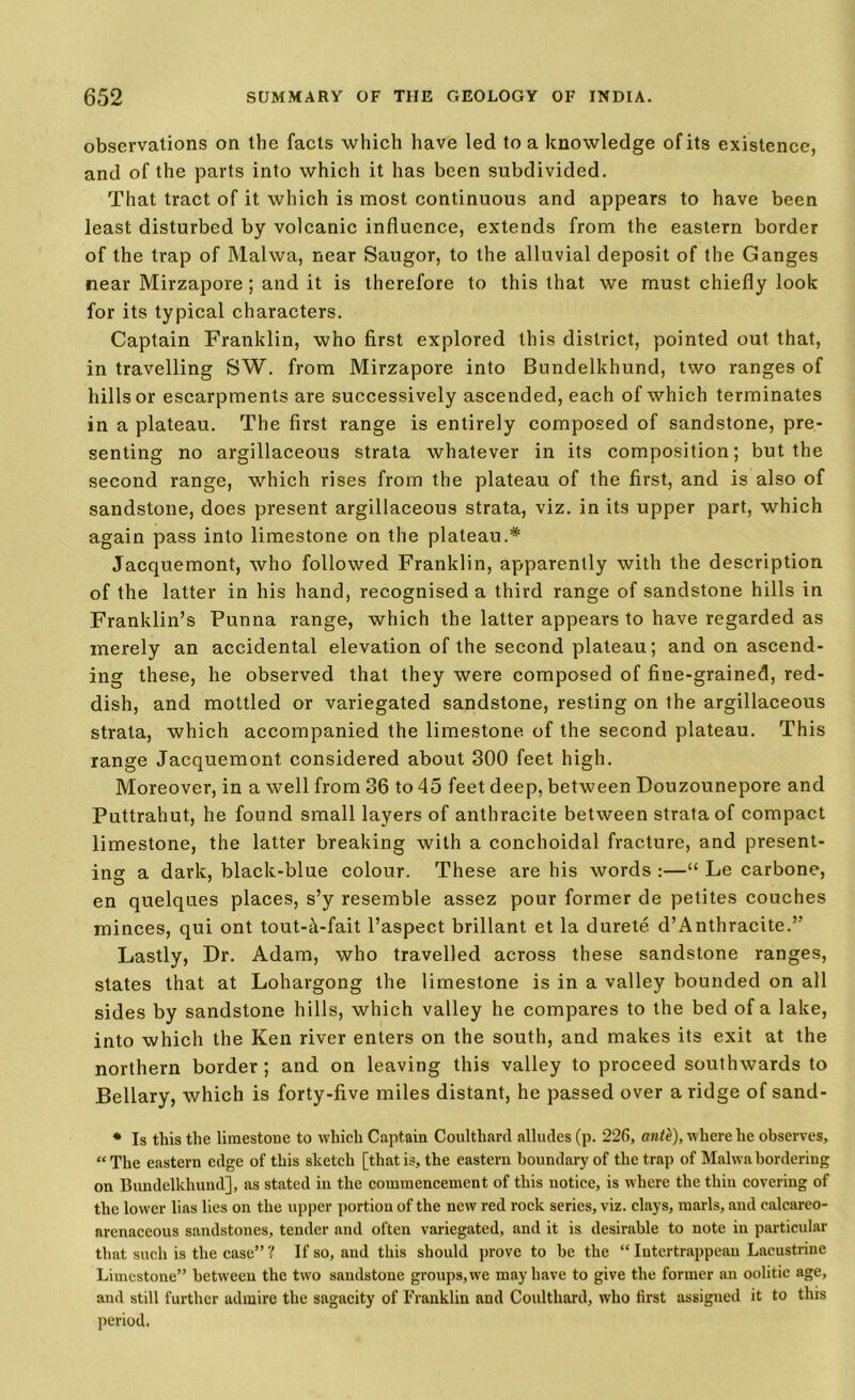 observations on the facts which have led to a knowledge of its existence, and of the parts into which it has been subdivided. That tract of it which is most continuous and appears to have been least disturbed by volcanic influence, extends from the eastern border of the trap of Malwa, near Saugor, to the alluvial deposit of the Ganges near Mirzapore ; and it is therefore to this that we must chiefly look for its typical characters. Captain Franklin, who first explored this district, pointed out that, in travelling SW. from Mirzapore into Bundelkhund, two ranges of hills or escarpments are successively ascended, each of which terminates in a plateau. The first range is entirely composed of sandstone, pre- senting no argillaceous strata whatever in its composition; but the second range, which rises from the plateau of the first, and is also of sandstone, does present argillaceous strata, viz. in its upper part, which again pass into limestone on the plateau.* Jacquemont, who followed Franklin, apparently with the description of the latter in his hand, recognised a third range of sandstone hills in Franklin’s Punna range, which the latter appears to have regarded as merely an accidental elevation of the second plateau; and on ascend- ing these, he observed that they were composed of fine-grained, red- dish, and mottled or variegated sandstone, resting on the argillaceous strata, which accompanied the limestone of the second plateau. This range Jacquemont considered about 300 feet high. Moreover, in a well from 36 to 45 feet deep, between Douzounepore and Puttrahut, he found small layers of anthracite between strata of compact limestone, the latter breaking with a conchoidal fracture, and present- ing a dark, black-blue colour. These are his words :—“ Le carbone, en quelques places, s’y resemble assez pour former de petites couches minces, qui ont tout-tt-fait l’aspect brillant et la durete d’Anthracite.” Lastly, Dr. Adam, who travelled across these sandstone ranges, states that at Lohargong the limestone is in a valley bounded on all sides by sandstone hills, which valley he compares to the bed of a lake, into which the Ken river enters on the south, and makes its exit at the northern border; and on leaving this valley to proceed southwards to Bellary, which is forty-five miles distant, he passed over a ridge of sand- * Is this the limestone to which Captain Coulthard alludes (p. 226, ante), where he observes, “ The eastern edge of this sketch [that is, the eastern boundary of the trap of Malwa bordering on Bundelkhund], as stated in the commencement of this notice, is where the thin covering of the low'er lias lies on the upper portion of the new red rock series, viz. clays, marls, and calcareo- arenaceous sandstones, tender and often variegated, and it is desirable to note in particular that such is the case” ? If so, and this should prove to be the “ Iutertrappean Lacustrine Limestone” between the two sandstone groups, we may have to give the former an oolitic age, and still further admire the sagacity of Franklin and Coulthard, who first assigned it to this period.