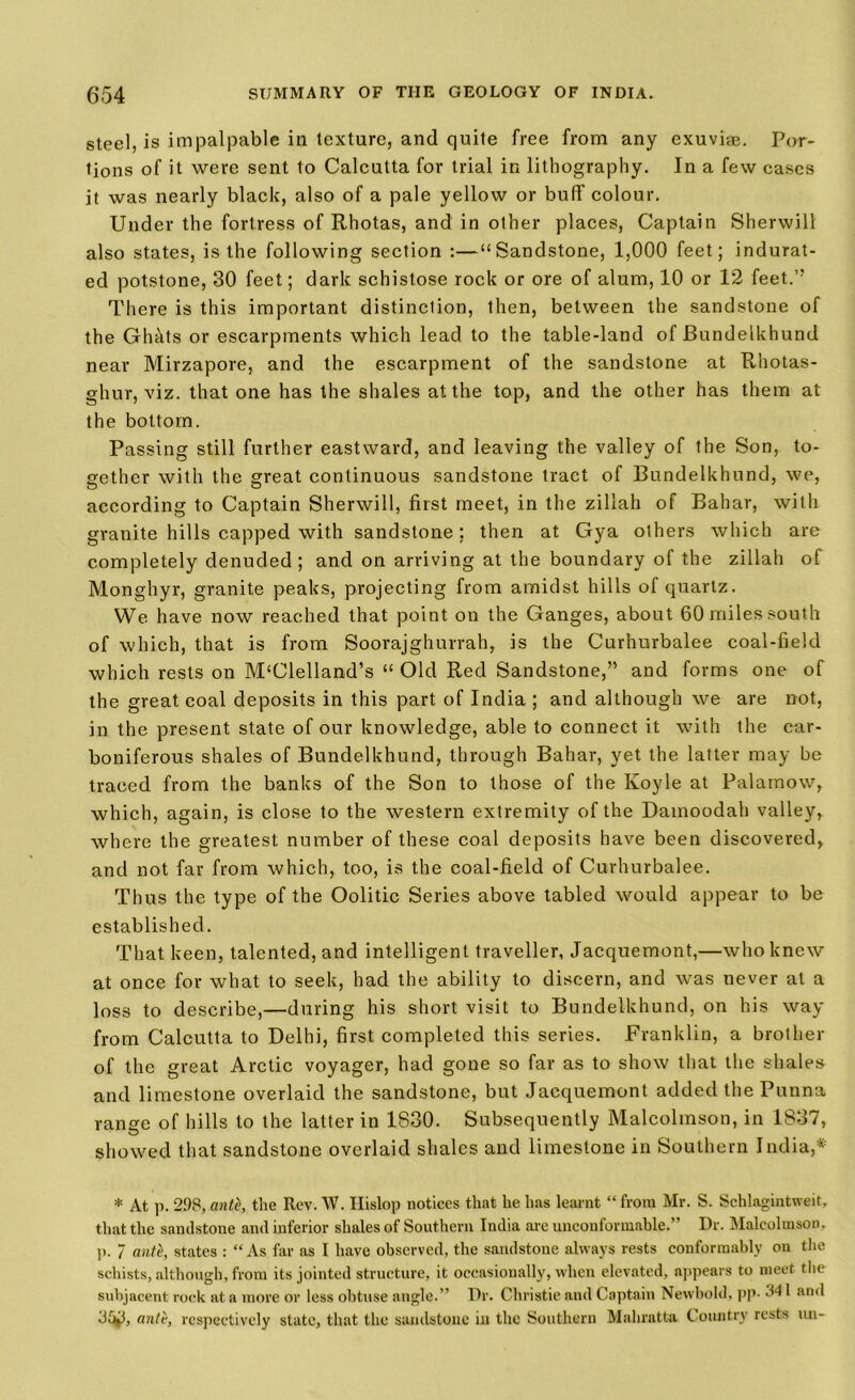 steel, is impalpable in texture, and quite free from any exuviae. Por- tions of it were sent to Calcutta for trial in lithography. In a few cases it was nearly black, also of a pale yellow or buff colour. Under the fortress of Rhotas, and in other places, Captain Sherwill also states, is the following section :—“Sandstone, 1,000 feet; indurat- ed potstone, 30 feet; dark schistose rock or ore of alum, 10 or 12 feet.” There is this important distinction, then, between the sandstone of the Ghats or escarpments which lead to the table-land of JBundelkhund near Mirzapore, and the escarpment of the sandstone at Rhotas- ghur, viz. that one has the shales at the top, and the other has them at the bottom. Passing still further eastward, and leaving the valley of the Son, to- gether with the great continuous sandstone tract of Bundelkhund, we, according to Captain Sherwill, first meet, in the zillah of Bahar, with granite hills capped with sandstone; then at Gya others which are completely denuded; and on arriving at the boundary of the zillah of Monghyr, granite peaks, projecting from amidst hills of quartz. We have now reached that point on the Ganges, about 60 miles south of which, that is from Soorajghurrah, is the Curhurbalee coal-field which rests on McClelland’s “ Old Red Sandstone,” and forms one of the great coal deposits in this part of India ; and although we are not, in the present state of our knowledge, able to connect it with the car- boniferous shales of Bundelkhund, through Bahar, yet the latter may be traced from the banks of the Son to those of the Koyle at Palamow, which, again, is close to the western extremity of the Damoodah valley, where the greatest number of these coal deposits have been discovered, and not far from which, too, is the coal-field of Curhurbalee. Thus the type of the Oolitic Series above tabled would appear to be established. That keen, talented, and intelligent traveller, Jacquemont,—who knew at once for what to seek, had the ability to discern, and was never at a loss to describe,—during his short visit to Bundelkhund, on his way from Calcutta to Delhi, first completed this series. Franklin, a brother of the great Arctic voyager, had gone so far as to show that the shales and limestone overlaid the sandstone, but Jacquemont added the Punna range of hills to the latter in 1830. Subsequently Malcolmson, in 1837, showed that sandstone overlaid shales and limestone in Southern India,* * At p. 2!)8, anti, the Rev. W. Hislop notices that he has learnt “ from Mr. S. Schlagintweit, that the sandstone and inferior shales of Southern India are unconfonnable.” I)r. Malcolmson. p. 7 anti, states : “As far as I have observed, the sandstone always rests conformably on the schists, although, from its jointed structure, it occasionally, when elevated, appears to meet the subjacent rock at a more or less obtuse angle.” Dr. Christie and Captain Nevvbold, pp- 841 and anti, respectively slate, that the sandstone in the Southern Mahratta Country rests un-