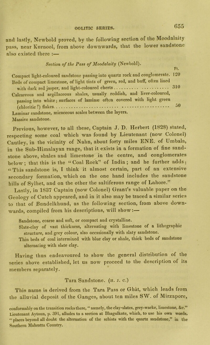 and lastly, Newbokl proved, by the following section of the Moodalaity pass, near Kurnool, from above downwards, that the lower sandstone also existed there :— Section of the Pass of Moodalaity (Newbokl). Ft. Compact light-coloured sandstone passing into quartz rock and conglomerate. 120 Beds of compact limestone, of light tints of green, red, and huff, often lined with dark red jasper, and light-coloured cherts 310 Calcareous and argillaceous shales, usually reddish, and liver-coloured, passing into white; surfaces of laminae often covered with light green (chloride ?) flakes 30 Laminar sandstone, micaceous scales between the layers. Massive sandstone. Previous, however, to all these, Captain J. D. Herbert (1828) stated, respecting some coal which was found by Lieutenant (now Colonel) Cautley, in the vicinity of Nahn, about forty miles ENE. of Umbala, in the Sub-Himalayan range, that it exists in a formation of fine sand- stone above, shales and limestone in the centre, and conglomerates below, that this is the “ Coal Rock” of India; and he further adds: “ This sandstone is, I think it almost certain, part of an extensive secondary formation, which on the one hand includes the sandstone hills of Sylhet, and on the other the saltiferous range of Lahore.” Lastly, in 1837 Captain (now Colonel) Grant’s valuable paper on the Geology of Cutch appeared, and in it also may be traced a similar series to that of Bundelkhund, as the following section, from above down- wards, compiled from his descriptions, will show:— Sandstone, coarse and soft, or compact and crystalline. Slate-clay of vast thickness, alternating with limestone of a lithographic structure, and grey colour, also occasionally with slaty sandstone. Thin beds of coal intermixed with blue clay or shale, thick beds of sandstone alternating with slate clay. Having thus endeavoured to show the general distribution of the series above established, let us now proceed to the description of its members separately. Tara Sandstone, (ii. J. c.) This name is derived from the Tara Pass or Ghdt, which leads from the alluvial deposit of the Ganges, about ten miles SW. of Mirzapore, conformably on the transition rocks there, “namely, the clay-slates, grey-wacke, limestone, &c.” Lieutenant Aytoun, p. 391, alludes to a section at Bhagulkote, which, to use his own words, “ places heyond all doubt the alternation of the schists with the quartz sandstone,” in the Southern Mahratta Country.