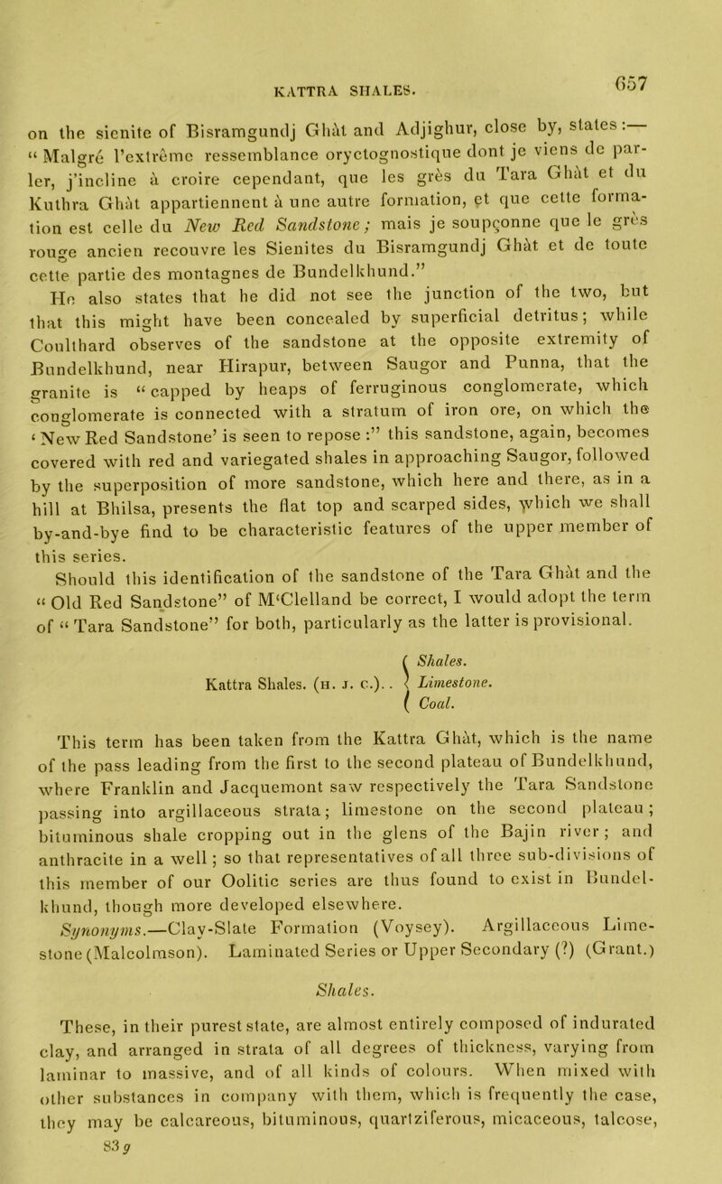 KATTRA SHALES. on the sienite of Bisramguntlj GhM and Adjighuv, close by, slates: “ Malgre l’extreme vessemblance oryctognostiqne dont je viens de pai- ler, j’incline a croire cepcndant, que les gres da Tara Ghc\t et du Kuthra Ghat appartiennent a nnc autre formation, pt que cette forma- tion est celle du New Red Sandstone; mais je soupponne que le gres rou^e ancien recouvre les Sienites du Bisramguntlj Ghtlt et de toutc cette partie des montagnes de Bundelkhund.’ He also states that he did not see the junction of the two, but that this might have been concealed by superficial detritus; while Coulthard observes of the sandstone at the opposite extremity of Bundelkhund, near Hirapur, between Saugor and Punna, that the granite is “ capped by heaps of ferruginous conglomerate, which conglomerate is connected with a stratum of iron oie, on which the < New Red Sandstone’ is seen to repose this sandstone, again, becomes covered with red and variegated shales in approaching Saugor, followed by the superposition of more sandstone, which here and theie, as in a hill at Bhilsa, presents the flat top and scarped sides, ydnch we shall by-and-bye find to be characteristic features of the upper member of this series. Should this identification of the sandstone of the Tara Ghht and the “ Old Red Sandstone” of McClelland be correct, I would adopt the term of “ Tara Sandstone” for both, particularly as the latter is provisional. ! Shales. Limestone. Coal. This term has been taken from the Kattra Ghht, which is the name of the pass leading from the first to the second plateau of Bundelkhund, where Franklin and Jacquemont saw respectively the Tara Sandstone passing into argillaceous strata; limestone on the second plateau; bituminous shale cropping out in the glens of the Bajin liver; and anthracite in a well; so that representatives of all three sub-divisions of this member of our Oolitic series are thus found to exist in Bundel- khund, though more developed elsewhere. Synonyms.—Clav-Slate Formation (Voysey). Argillaceous Lime- stone (Malcolmson). Laminated Series or Upper Secondary (?) (Grant.) Shales. These, in their purest state, are almost entirely composed of indurated clay, and arranged in strata of all degrees of thickness, varying from laminar to massive, and of all kinds of colours. When mixed with other substances in company with them, which is frequently the case, they may be calcareous, bituminous, quartziferous, micaceous, talcose, 83 g