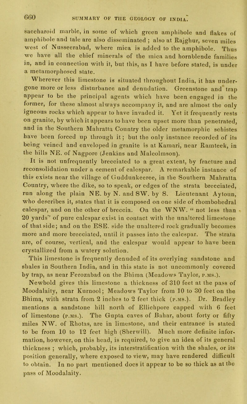 saccharoid marble, in some of which green amphibole and flakes of amphibole and tale are also disseminated ; also at Rajghur, seven miles west of Nusseerabad, where mica is added to the amphibole. Thus we have all the chief minerals of the mica and hornblende families in, and in connection with it, but this, as I have before stated, is under a metamorphosed state. Wherever this limestone is situated throughout India, it has under- gone more or less disturbance and denudation. Greenstone and trap appear to be the principal agents which have been engaged in the former, for these almost always accompany it, and are almost the only igneous rocks which appear to have invaded it. Yet it frequently rests on granite, by which it appears to have been upset more than penetrated, and in the Southern Mahratta Country the older metamorphic schistes have been forced up through it; but the only instance recorded of its being veined and enveloped in granite is at Kamari, near Ramteek, in the hills NE. of Nag pore (Jenkins and Malcolmson). It is not unfrequently brecciated to a great extent, by fracture and reconsolidalion under a cement of ealespar. A remarkable instance of this exists near the village of Guddunkeeree, in the Southern Mahratta Country, where the dike, so to speak, or edges of the strata brecciated, run along the plain NE. by N. and SW. by S. Lieutenant Aytoun, who describes it, states that it is composed on one side of rhombohedral ealespar, and on the other of breccia. On the WNW. “ not less than 20 yards” of pure ealespar exist in contact with the unaltered limestone of that side; and on the ESE. side the unaltered rock gradually becomes more and more brecciated, until it passes into the ealespar. The strata are, of course, vertical, and the ealespar would appear to have been crystallized from a watery solution. This limestone is frequently denuded of its overlying sandstone and shales in Southern India, and in this state is not uncommonly covered by trap, as near Ferozabad on the Bhima (Meadows Taylor, p.ms.). Newbold gives this limestone a thickness of 310 feet at the pass of Moodalaity, near Kurnool; Meadows Taylor from 10 to 30 feet on the Bhima, with strata from 2 inches to 2 feet thick (p.ms.). Dr. Bradley mentions a sandstone hill north of Ellichpore capped with 6 feet of limestone (p.ms.). The Gupta caves of Bahar, about forty or fifty miles NW. of Rhotas, are in limestone, and their entrance is stated to be from 10 to 12 feet high (Sherwill). Much more definite infor- mation, however, on this head, is required, to give an idea of its general thickness ; which, probably, its interstratification with the shales, or its position generally, where exposed to view, may have rendered difficult to obtain. In no part mentioned docs it appear to be so thick as at the pass of Moodalaity.