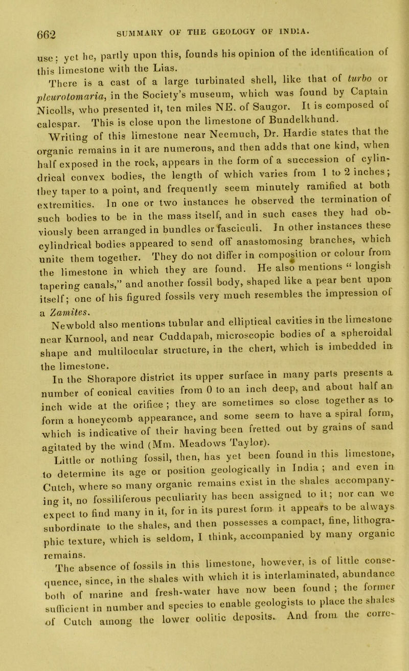 u^r: yet lie, partly upon this, founds his opinion of the identification of this limestone with the Lias. There is a cast of a large turbinated shell, like that of turbo or pleuratomaria, in the Society’s museum, which was found by Captain Nicolls, who presented it, ten miles NE. of Saugor. It is composed of ealespar. This is close upon the limestone of Bundelkhund. Writing of this limestone near Necmuch, Dr. Hardie states that the organic remains in it are numerous, and then adds that one land, when half exposed in the rock, appears in the form of a succession of cylin- drical convex bodies, the length of which varies from 1 to 2 inches; they taper to a point, and frequently seem minutely ramified at both extremities. In one or two instances he observed the termination of such bodies to be in the mass itself, and in such cases they had ob- viously been arranged in bundles or fasciculi. In other instances these cylindrical bodies appeared to send off anastomosing branches, which unite them together. They do not differ in composition or colour from the limestone in which they are found. He also mentions “ longish tapering canals,” and another fossil body, shaped like a pear bent upon itself; one of his figured fossils very much resembles the impression ol cl ZCfr7Yb'bt(s$•. New bold also mentions tubular and elliptical cavities in the limestone near Kurnool, and near Cuddapah, microscopic bodies of a spheroidal shape and multilocular structure, in the chert, which is imbedded in the limestone. In the Shorapore district its upper surface in many parts presents a number of conical cavities from 0 to an inch deep, and about half an inch wide at the orifice ; they are sometimes so close together as to form a honeycomb appearance, and some seem to have a spiral form, which is indicative of their having been fretted out by grains of sand agitated by the wind (Mm. Meadows Taylor). ^Little or nothing fossil, then, has yet been found m this limestone, to determine its age or position geologically in India ; and even in Cutch, where so many organic remains exist in the shales accompany- ing it no fossiliferous peculiarity has been assigned to it; nor can we expect to find many in it, for in its purest form it appears to be always subordinate to the shales, and then possesses a compact, fine, lithogra- phic texture, which is seldom, I think, accompanied by many organic The absence of fossils in ibis limestone, however, ts ol little conse- quence, since, in the shales with which it is inlerlam.nated, abundance both of marine and fresh-water have now been found ; the former sufficient in number and species to enable geologists to place the aha *.* of Cutch among the lower oolitic deposits. And from the c, rre-
