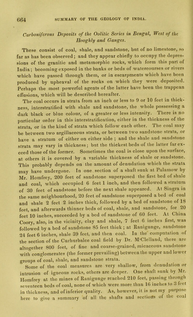 Carboniferous Deposits of the Oolitic Series in Bengal, West of the Hooghly and Ganges. These consist of coal, shale, and sandstone, but of no limestone, so far as has been observed ; and they appear chiefly to occupy the depres- sions of the granitic and metamorphic rocks, which form this part of India; becoming exposed in the banks or beds of watercourses or rivers which have passed through them, or in escarpments which have been produced by upheaval of the rocks on which they were deposited. Perhaps the most powerful agents of the latter have been the trappean effusions, which will be described hereafter. The coal occurs in strata from an inch or less to 9 or 10 feet in thick- ness, interstratified with shale and sandstone, the whole possessing a dark black or blue colour, of a greater or less intensity. There is no particular order in this interstratification, either in the thickness of the strata, or in the kind of strata which follow each other. The coal may be between two argillaceous strata, or between two sandstone strata, or have a stratum of either on either side ; and the shale and sandstone strata may vary in thickness; but the thickest beds of the latter far ex- ceed those of the former. Sometimes the coal is close upon the surface, at others it is covered by a variable thickness of shale or sandstone. 'Phis probably depends on the amount of denudation which the strata may have undergone. In one section of a shaft sunk at Palamow by Mr. Homfrey, 200 feet of sandstone superposed the first bed of shale and coal, which occupied 6 feet 1 inch, and then followed a stratum of 30 feet of sandstone before the next shale appeared. At Singra in the same neighbourhood, 20 feet of sandstone superposed a bed of coal and shale 2 feet 2 inches thick, followed by a bed of sandstone of 18 feet, and afterwards thinner beds of coal, shale, and sandstone, for 20 feet 10 inches, succeeded by a bed of sandstone of 60 feet. At China Coory, also, in the vicinity, clay and shale, 7 feet 6 inches first, was followed by a bed of sandstone 85 feet thick ; at Ranigunge, sandstone 24 feet 6 inches, shale 39 feet, and then coal. In the computation of the section of the Curhurbalee coal field by Dr. M'Clelland, there arc altogether 800 feet, of fine and coarse-grained, micaceous sandstone with conglomerates (the former prevailing) between the upper and lower °Toups of coal, shale, and sandstone strata. & Some of the coal measures are very shallow, from denudation or intrusion of igneous rocks, others are deeper. One shaft sunk by Mr. Homfrey at the mines of Ranigunge reached 210 feet, passing through seventeen beds of coal, none of which were more than 16 inches to 3 feet in thickness, and of inferior quality. As, however, it is not my purpose here to give a summary of all the shafts and sections ol the coal