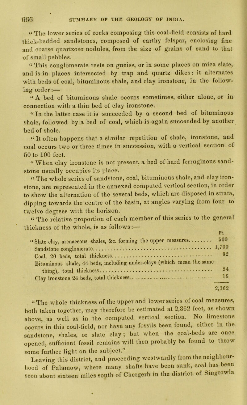 a The lower series of rocks composing this coal-field consists of hard thick-bedded sandstones, composed of earthy felspar, enclosing fine and coarse quartzose nodules, from the size of grains of sand to that of small pebbles. “ This conglomerate rests on gneiss, or in some places on mica slate, and is in places intersected by trap and quartz dikes: it alternates with beds of coal, bituminous shale, and clay ironstone, in the follow- ing order:— “ A bed of bituminous shale occurs sometimes, either alone, or in connection with a thin bed of clay ironstone. “ In the latter case it is succeeded by a second bed of bituminous shale, followed by a bed of coal, which is again succeeded by another bed of shale. “ It often happens that a similar repetition of shale, ironstone, and coal occurs two or three times in succession, with a vertical section of 50 to 100 feet. tt When clay ironstone is not present, a bed of hard ferruginous sand- stone usually occupies its place. a The whole series of sandstone, coal, bituminous shale, and clay iron- stone, are represented in the annexed computed verlical section, in order to show the alternation of the several beds, which are disposed in strata, dipping towards the centre of the basin, at angles varying from four to twelve degrees with the horizon. tt The relative proportion of each member of this series to the general thickness of the whole, is as follows:— Ft. “ Slate clay, arenaceous shales, &c. forming the upper measures 500 Sandstone conglomerate 1,700 Coal, 20 beds, total thickness 92 Bituminous shale, 44 beds, including under-clays (which mean the same thing), total thickness ^4 Clay ironstone 24 beds, total thickness 16 2,362 “ The whole thickness of the upper and lower series of coal measures, both taken together, may therefore be estimated at 2,362 feet, as shown above, as well as in the computed vertical section. No limestone occurs in this coal-field, nor have any fossils been found, either in the sandstone, shales, or slate clay; but when the coal-beds are once opened, sufficient fossil remains will then probably be found to throw some further light on the subject. ’ Leaving this district, and proceeding westwardly from the neighbour- hood of Palamow, where many shafts have been sunk, coal has been seen about sixteen miles south of Chergerh in the district of Singrow a