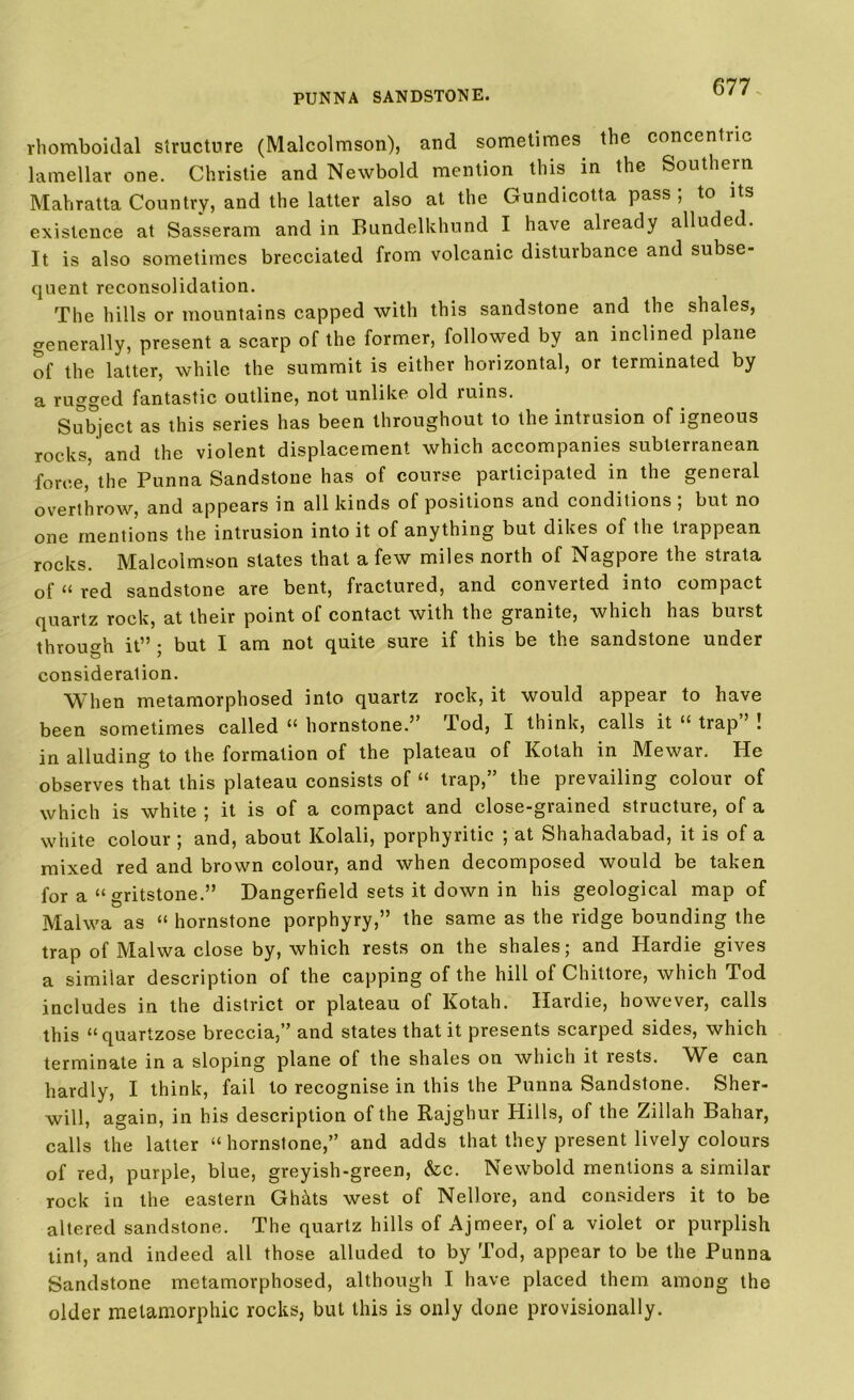 rhomboidal structure (Malcolmson), and sometimes the concentric lamellar one. Christie and Newbold mention this in the Southern Mahratta Country, and the latter also at the Gundicotta pass ; to its existence at Sasseram and in Bundelkhund I have already alluded. It is also sometimes brecciated from volcanic disturbance and subse- quent reconsolidation. The hills or mountains capped with this sandstone and the shales, generally, present a scarp of the former, followed by an inclined plane of the latter, while the summit is either horizontal, or terminated by a rugged fantastic outline, not unlike old luins. Subject as this series has been throughout to the intrusion of igneous rocks, and the violent displacement which accompanies subterranean force,5 the Punna Sandstone has of course participated in the general overthrow, and appears in all kinds ot positions and conditions , but no one mentions the intrusion into it of anything but dikes of the tiappean rocks. Malcolmson states that a few miles north of Nagpore the strata of “ red sandstone are bent, fractured, and converted into compact quartz rock, at their point of contact with the granite, which has buist through it” ; but I am not quite sure if this be the sandstone under consideration. When metamorphosed into quartz rock, it would appear to have been sometimes called “ hornstone.” Tod, I think, calls it “ trap” ! in alluding to the formation of the plateau of Kolah in Mewar. He observes that this plateau consists of “ trap,” the prevailing colour of which is white ; it is of a compact and close-grained structure, of a white colour ; and, about Kolali, porphyritic ; at Shahadabad, it is of a mixed red and brown colour, and when decomposed would be taken for a “ gritstone.” Dangerfield sets it down in his geological map of Malwa as “ hornstone porphyry,” the same as the ridge bounding the trap of Malwa close by, which rests on the shales; and Hardie gives a similar description of the capping of the hill of Chiltore, which Tod includes in the district or plateau of Kotah. Hardie, however, calls this “quartzose breccia,” and states that it presents scarped sides, which terminate in a sloping plane of the shales on which it rests. We can hardly, I think, fail to recognise in this the Punna Sandstone. Sher- will, again, in his description of the Rajghur Plills, of the Ziilah Bahar, calls the latter “ hornstone,” and adds that they present lively colours of red, purple, blue, greyish-green, &c. Newbold mentions a similar rock in the eastern Ghhts west of Nellore, and considers it to be altered sandstone. The quartz hills of Ajmeer, of a violet or purplish tint, and indeed all those alluded to by Tod, appear to be the Punna Sandstone metamorphosed, although I have placed them among the older melamorphic rocks, but this is only done provisionally.
